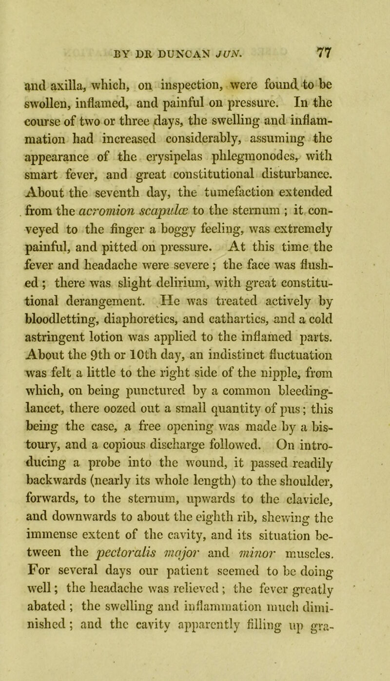 anti axilla, which, on inspection, were found to be swollen, inflamed, and painful on pressure. In the course of two or three days, the swelling and inflam- mation had increased considerably, assuming the appearance of the erysipelas phlegmonodes, with smart fever, and great constitutional disturbance. About the seventh day, the tumefaction extended from the acromion scapulas to the sternum ; it con- veyed to the finger a boggy feeling, was extremely painful, and pitted on pressure. At this time the fever and headache were severe; the face was flush- ed ; there was slight delirium, with great constitu- tional derangement. He was treated actively by bloodletting, diaphoretics, and cathartics, and a cold astringent lotion was applied to the inflamed parts. About the 9th or 10th day, an indistinct fluctuation was felt a little to the right side of the nipple, from which, on being punctured by a common bleeding- lancet, there oozed out a small quantity of ]uis; this being the case, a free opening was made by a bis- toury, and a copious discharge followed. On intro- ducing a probe into the wound, it passed readily backwards (nearly its whole length) to the shoulder, forwards, to the sternum, upwards to the clavicle, and downwards to about the eighth rib, shev/ing the immense extent of the cavity, and its situation be- tween the pectoralis Jiiajor and minor muscles. For several days our patient seemed to be doing well; the headache was relieved ; the fever greatly abated ; the swelling and inflammation mucli dimi- nished ; and the cavity apparently filling up gra-