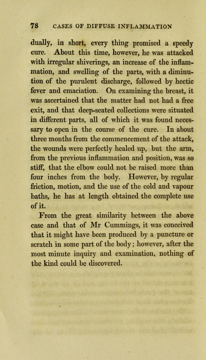 dually, in short, every thing promised a speedy cure. About this time, however, he was attacked with irregular shiverings, an increase of the inflam- mation, and swelling of the parts, with a diminu- tion of the purulent discharge, followed by hectic fever and emaciation. On examining the breast, it was ascertained that the matter had not had a free exit, and that deep-seated collections were situated in different parts, all of which it was found neces- sary to open in the course of the cure. In about three months from the commencement of the attack, the wounds were perfectly healed up, but the arm, from the previous inflammation and position, was so stiff, that the elbow could not be raised more than four inches from the body. However, by regular friction, motion, and the use of the cold and vapour baths, he has at length obtained the complete use of it. From the great similarity between the above case and that of Mr Cummings, it was conceived that it might have been produced by a puncture or scratch in some part of the body; however, after the most minute inquiry and examination, nothing of the kind could be discovered.