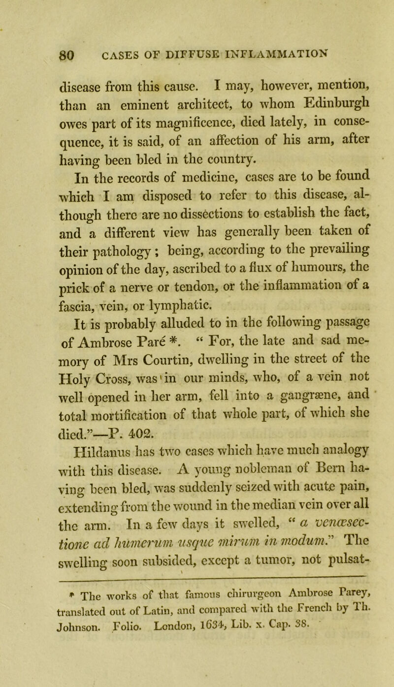 disease from this cause. I may, however, mention, than an eminent architect, to whom Edinburgh owes part of its magnificence, died lately, in conse- quence, it is said, of an affection of his arm, after having been bled in the country. In the records of medicine, cases are to be found which I am disposed to refer to this disease, al- though there are no dissections to establish the fact, and a different view has generally been taken of their pathology ; being, according to the prevailing opinion of the day, ascribed to a flux of humours, the prick of a nerve or tendon, or the inflammation of a fascia, vein, or lymphatic. It is probably alluded to in the following passage of Ambrose Pare *. “ For, the late and sad me- mory of Mrs Courtin, dwelling in the street of the Holy Cross, was' in our minds, who, of a vein not well opened in her arm, fell into a gangrsene, and total mortification of that whole part, of which she died.”—P. 402. Hildanus has two cases which have much analogy with this disease. A young nobleman of Bern ha- ving been bled, was suddenly seized with acute pain, extending from the wound in the median vein over all the arm. In a few days it swelled, “ a vencesec- tione ad liumerum usque mirum in modumT The swelling soon subsided, except a tumor, not pulsat- * The works of that famous chiruvgeon Ambrose Parey, translated out of Latin, and compared with the French by Th. Johnson. Folio. London, 1634', Lib. x. Cap. 3b.