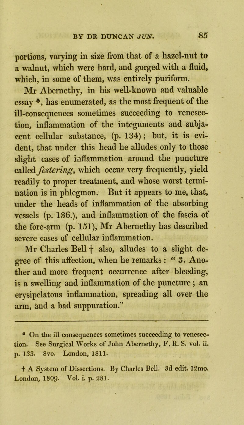 portions, varying in size from that of a hazel-nut to a walnut, which were hard, and gorged with a fluid, which, in some of them, was entirely puriform. Mr Abemethy, in his well-known and valuable essay *, has enumerated, as the most frequent of the ill-consequences sometimes succeeding to venesec- tion, inflammation of the integuments and subja- cent cellular substance, (p. 134); hut, it is evi- dent, that under this head he alludes only to those slight cases of inflammation around the puncture called festering, which occur very frequently, yield readily to proper treatment, and whose worst termi- nation is in phlegmon. But it appears to me, that, under the heads of inflammation of the absorbing vessels (p. 136.), and inflammation of the fascia of the fore-ann (p. 151), Mr Abernethy has described severe cases of cellular inflammation. Mr Charles Bell f also, alludes to a slight de- gree of this affection, when he remarks : “ 3. Ano- ther and more frequent occurrence after bleeding, is a swelling and inflammation of the puncture; an erysipelatous inflammation, spreading all over the arm, and a bad suppuration.” * On the ill consequences sometimes succeeding to venesec- tion. See Surgical Works of John Abernethy, F, R. S. vol. ii. p. 133. 8 VO. London, 1811. t A System of Dissections. By Charles Bell. Sd edit. 12mo. London, 1809- Vol. i. p. 281.