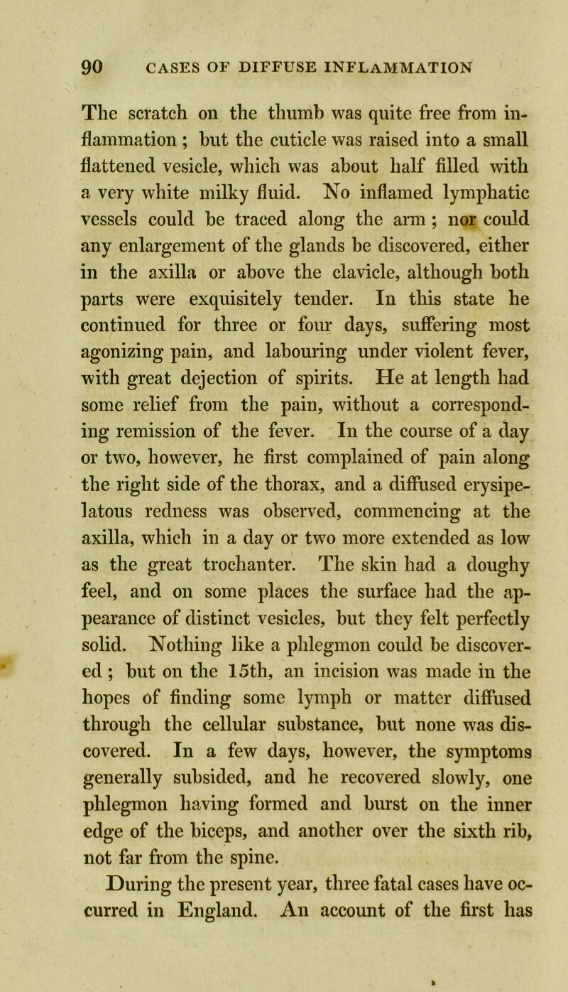 The scratch on the thumb was quite free from in- flammation ; but the cuticle was raised into a small flattened vesicle, which was about half filled with a very white milky fluid. No inflamed lymphatic vessels could be traced along the arm; nor could any enlargement of the glands be discovered, either in the axilla or above the clavicle, although both parts were exquisitely tender. In this state he continued for three or four days, sufiering most agonizing pain, and labouring under violent fever, with great dejection of spirits. He at length had some relief from the pain, without a correspond- ing remission of the fever. In the course of a day or two, however, he first complained of pain along the right side of the thorax, and a diffused erysipe- latous redness was observed, commencing at the axilla, which in a day or two more extended as low as the great trochanter. The skin had a doughy feel, and on some places the surface had the ap- pearance of distinct vesicles, but they felt perfectly solid. Nothing like a phlegmon could be discover- ed ; but on the 15th, an incision was made in the hopes of finding some lymph or matter diffused through the cellular substance, but none was dis- covered. In a few days, however, the symptoms generally subsided, and he recovered slowly, one phlegmon having formed and burst on the inner edge of the biceps, and another over the sixth rib, not far from the spine. During the present year, three fatal cases have oc- curred in England. An account of the first has