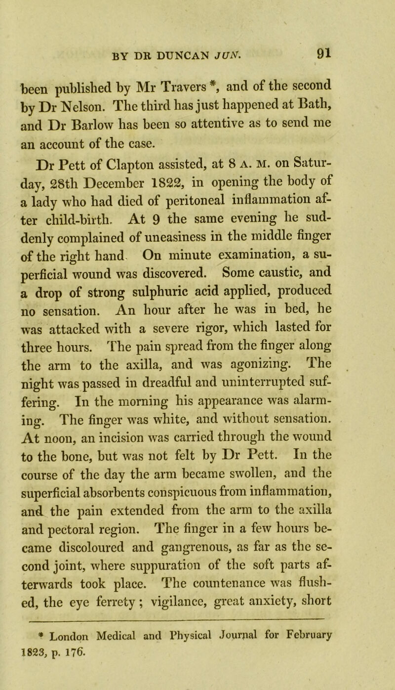 been published by Mr Travers *, and of the second by Dr Nelson. The third has just happened at Bath, and Dr Barlow has been so attentive as to send me an account of the case. Dr Pett of Clapton assisted, at 8 a. m. on Satur- day, 28th December 1822, in opening the body of a lady who had died of peritoneal inflammation af- ter child-birth. At 9 the same evening he sud- denly complained of uneasiness in the middle finger of the right hand On minute examination, a su- perficial wound was discovered. Some caustic, and a drop of strong sulphuric acid applied, produced no sensation. An hour after he was in bed, he was attacked with a severe rigor, which lasted for three hours. The pain spread from the finger along the arm to the axilla, and was agonizing. The night was passed in dreadful and uninterrupted suf- fering. In the morning his appearance was alarm- ing. The finger was white, and without sensation. At noon, an incision was carried through the wound to the bone, but was not felt by Dr Pett. In the course of the day the arm became swollen, and the superficial absorbents conspicuous from inflammation, and. the pain extended from the arm to the axilla and pectoral region. The finger in a few hours be- came discoloured and gangrenous, as far as the se- cond joint, where suppuration of the soft parts af- terwards took place. The countenance was flush- ed, the eye ferrety; vigilance, great anxiety, short * London Medical and Physical Journal for February 1823, p. 176.