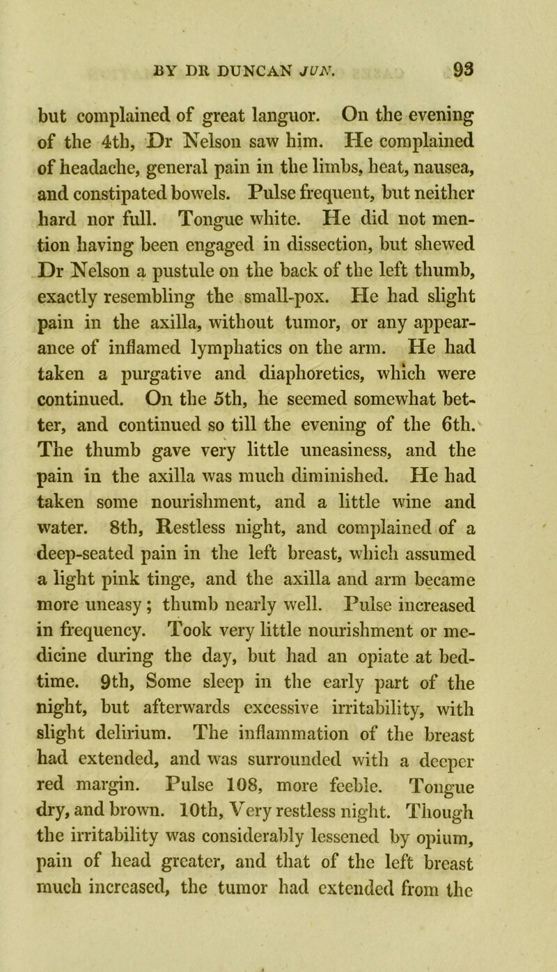 but complained of great languor. On the evening of the 4th, Dr Nelson saw him. He complained of headache, general pain in the limbs, heat, nausea, and constipated bowels. Pulse frequent, but neither hard nor full. Tongue white. He did not men- tion having been engaged in dissection, but shewed Dr Nelson a pustule on the back of the left thumb, exactly resembling the small-pox. He had slight pain in the axilla, without tumor, or any appear- ance of inflamed lymphatics on the arm. He had taken a purgative and diaphoretics, which were continued. On the 5th, he seemed somewhat bet- ter, and continued so till the evening of the 6th. The thumb gave very little uneasiness, and the pain in the axilla was much diminished. He had taken some nourishment, and a little wine and water. 8th, Restless night, and complained of a deep-seated pain in the left breast, whicli assumed a light pink tinge, and the axilla and arm became more uneasy; thumb nearly well. Pulse increased in frequency. Took very little nourishment or me- dicine during the day, but had an opiate at bed- time. 9th, Some sleep in the early part of the night, but afterwards excessive irritability, with slight delirium. The inflammation of the breast had extended, and was surrounded with a deeper red margin. Pulse 108, more feeble. Tongue dry, and brown. 10th, Very restless night. Though the irritability was considerably lessened by opium, pain of head greater, and that of the left breast much increased, the tumor had extended from the