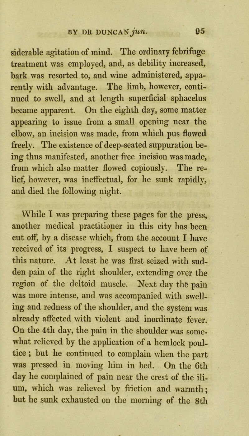 siderable agitation of mind. The ordinary febrifuge treatment was employed, and, as debility increased, bark was resorted to, and w'ine administered, appa- rently with advantage. The limb, however, conti- nued to swell, and at length superficial sphacelus became apparent. On the eighth day, some matter appearing to issue from a small opening near the elbow, an incision was made, from which pus flowed freely. The existence of deep-seated suppuration be- ing thus manifested, another free incision was made, from which also matter flowed copiously. The re- lief, however, was ineffectual, for he sunk rapidly, and died the following night. While I was preparing these pages for the press, another medical practitioner in this city has been cut off, by a disease which, from the account I have received of its progress, I suspect to have been of this nature. At least he was first seized with sud- den pain of the right shoulder, extending over the region of the deltoid muscle. Next day thfe pain was more intense, and was accompanied with swell- ing and redness of the shoulder, and the system was already affected with violent and inordinate fever. On the 4th day, the pain in the shoulder was some- what relieved by the application of a hemlock poul- tice ; but he continued to complain when the part was pressed in moving him in bed. On the 6th day he complained of pain near the crest of the ili- um, which was relieved by friction and warmth; but he sunk exhausted on the morning of the 8tli