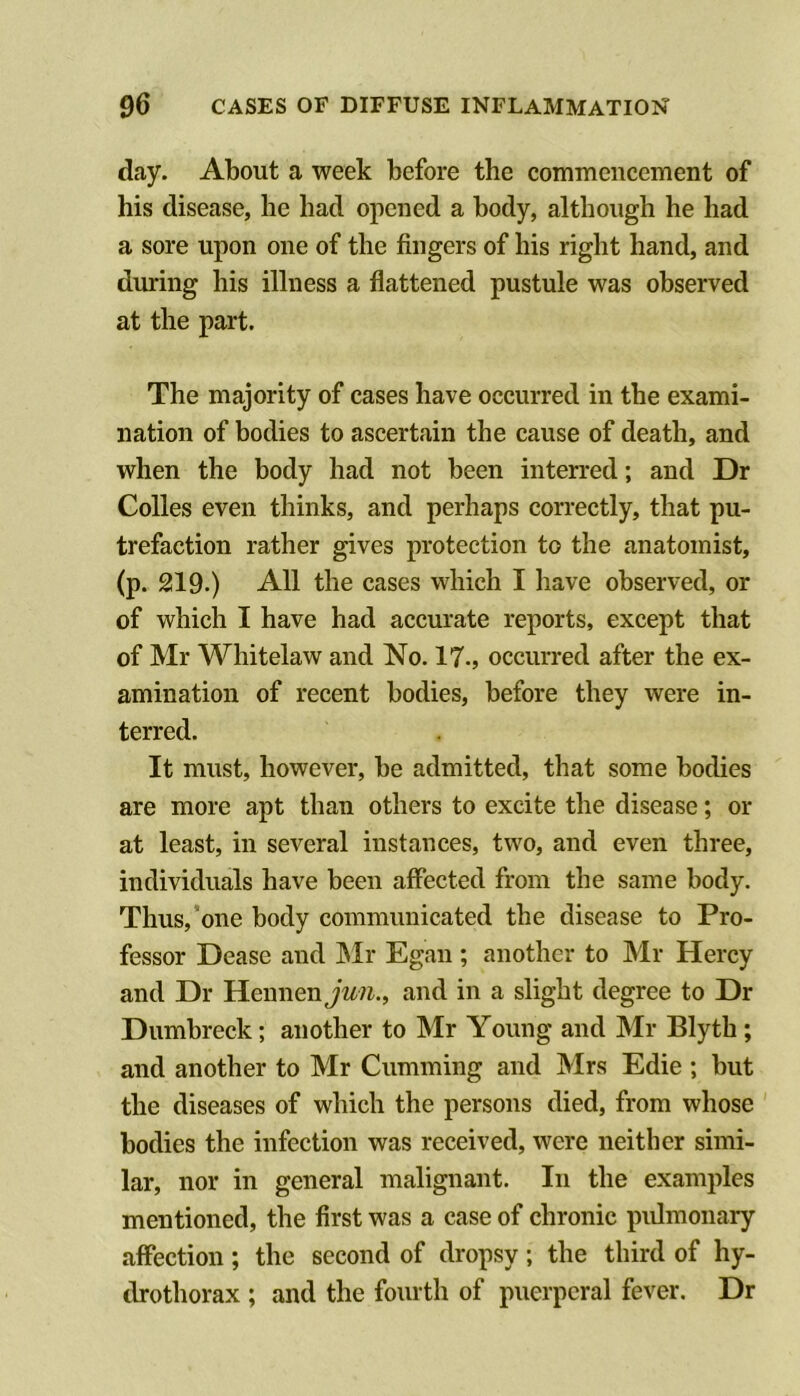 day. About a week before the commencement of his disease, he had opened a body, although he had a sore upon one of the fingers of his right hand, and during his illness a flattened pustule was observed at the part. The majority of cases have occurred in the exami- nation of bodies to ascertain the cause of death, and when the body had not been interred; and Dr Colies even thinks, and perhaps correctly, that pu- trefaction rather gives protection to the anatomist, (p. 219.) All the cases which I have observed, or of which I have had accurate reports, except that of Mr Whitelaw and No. 17., occurred after the ex- amination of recent bodies, before they were in- terred. It must, however, be admitted, that some bodies are more apt than others to excite the disease; or at least, in several instances, two, and even three, individuals have been affected from the same body. Thus,’one body communicated the disease to Pro- fessor Dease and IMr Egan ; another to Mr Hercy and Dr Hennen and in a slight degree to Dr Dumbreck; another to Mr Young and Mr Blyth ; and another to Mr Gumming and Mrs Edie ; but the diseases of which the persons died, from whose bodies the infection was received, were neither simi- lar, nor in general malignant. In the examples mentioned, the first was a case of chronic pidmonary affection; the second of dropsy; the third of hy- drothorax ; and the fourth of puerperal fever. Dr