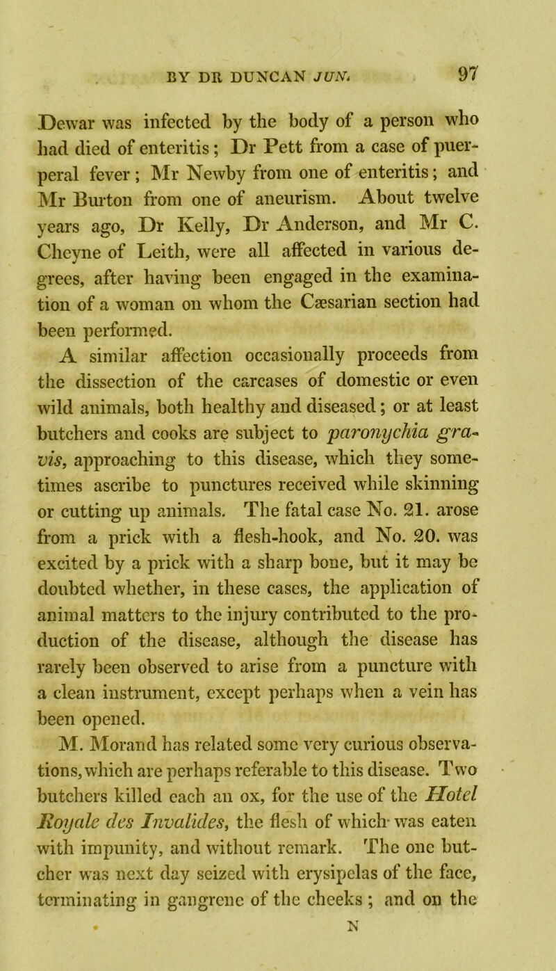 Dewar was infected by the body of a person who liad died of enteritis; Dr Pett from a case of puer- peral fever ; Mr Newby from one of enteritis; and Mr Bmton from one of aneurism. About twelve years ago. Dr Kelly, Dr Anderson, and Mr C. Chcyne of Leith, were all affected in various de- grees, after having been engaged in the examina- tion of a woman on whom the Caesarian section had been performed. A similar affection occasionally proceeds from the dissection of the carcases of domestic or even wild animals, both healthy and diseased; or at least butchers and cooks are subject to paronychia gra~ vis, approaching to this disease, which they some- times ascribe to punctures received while skinning or cutting up animals. The fatal case No. 21. arose from a prick with a flesh-hook, and No. 20. was excited by a prick with a sharp bone, but it may be doubted whether, in these cases, the application of animal matters to the injury contributed to the pro- duction of the disease, although the disease has rarely been observed to arise from a puncture with a clean instrument, except perhaps when a vein has been opened. M. Morand has related some very curious observa- tions, which are perhaps referable to this disease. T wo butchers killed each an ox, for the use of the Hotel Royale des Invaltdes, the flesh of which- was eaten with impunity, and without remark. The one but- cher was next day seized with erysipelas of the face, terminating in gangrene of the cheeks ; and on the N