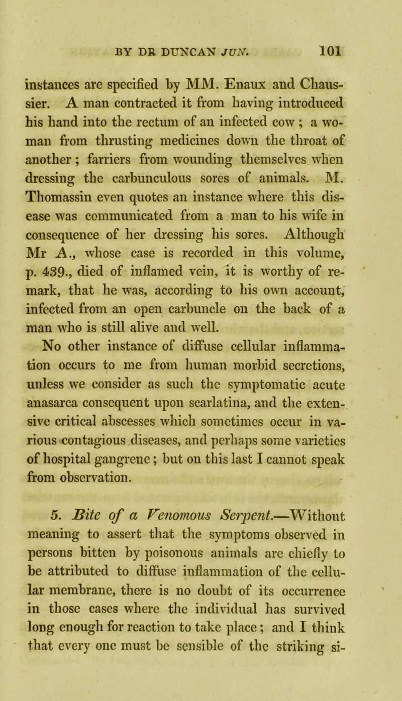 instances are specified by MM. Enaux and Chaiis- sier. A man contracted it from having introduced his hand into the rectum of an infected cow ; a wo- man from thrusting medicines down the throat of another; farriers from wounding themselves when dressing the carhunculous sores of animals. M. Thomassin even quotes an instance where this dis- ease was communicated from a man to his wife in consequence of her dressing his sores. Although Mr A., whose case is recorded in this volume, p. 439., died of inflamed vein, it is worthy of re- mark, that he was, according to his own account, infected from an open carbuncle on the back of a man who is still alive and well. No other instance of diffuse cellular inflamma- tion occurs to me from human morbid secretions, unless we consider as such the symptomatic acute anasarca consequent upon scarlatina, and the exten- sive critical abscesses which sometimes occur in va- rious contagious diseases, and perhaps some varieties of hospital gangrene; but on this last I cannot speak from observation. 5. Bite of a Venomous Sef'pent.—Without meaning to assert that the symptoms observed in persons bitten by poisonous animals are chiefly to be attributed to diffuse inflammation of the cellu- lar membrane, there is no doubt of its occurrence in those cases where the individual has survived long enough for reaction to take place; and I think that every one must be sensible of the striking si-