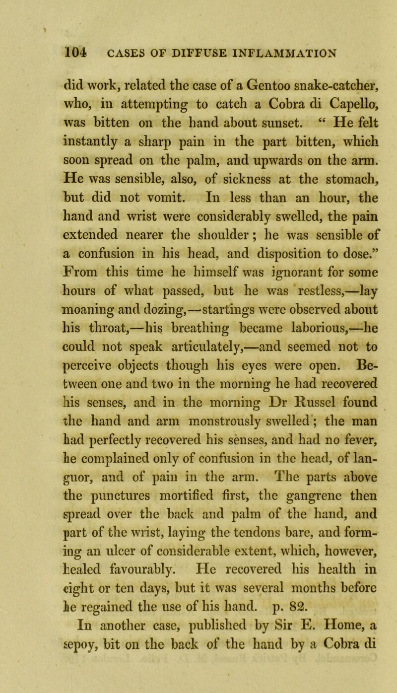 did work, related the case of a Gentoo snake-catcher, who, ill attempting to catch a Cobra di Capello, was bitten on the hand about sunset. “ He felt instantly a sharp pain in the part bitten, which soon spread on the palm, and upwards on the arm. He was sensible, also, of sickness at the stomach, but did not vomit. In less than an hour, the hand and wrist were considerably swelled, the pain extended nearer the shoulder; he was sensible of a confusion in his head, and disposition to dose.” From this time he himself was ignorant for some hours of what passed, but he was restless,—lay moaning and dozing,—startings were observed about his throat,—his breathing became laborious,—he could not speak articulately,—and seemed not to perceive objects though his eyes were open. Be- tween one and two in the morning he had recovered his senses, and in the morning Dr Russel found the hand and arm monstrously swelled; the man had perfectly recovered his senses, and had no fever, he complained only of confusion in the head, of lan- guor, and of pain in the arm. The parts above the punctures mortified first, the gangrene then spread over the back and palm of the hand, and part of the wrist, laying the tendons bare, and form- ing an ulcer of considerable extent, which, however, healed favourably. He recovered his health in eight or ten days, but it was several months before he regained the use of his hand. p. 82. In another case, published by Sir E. Home, a sepoy, bit on the back of the hand by a Cobra di