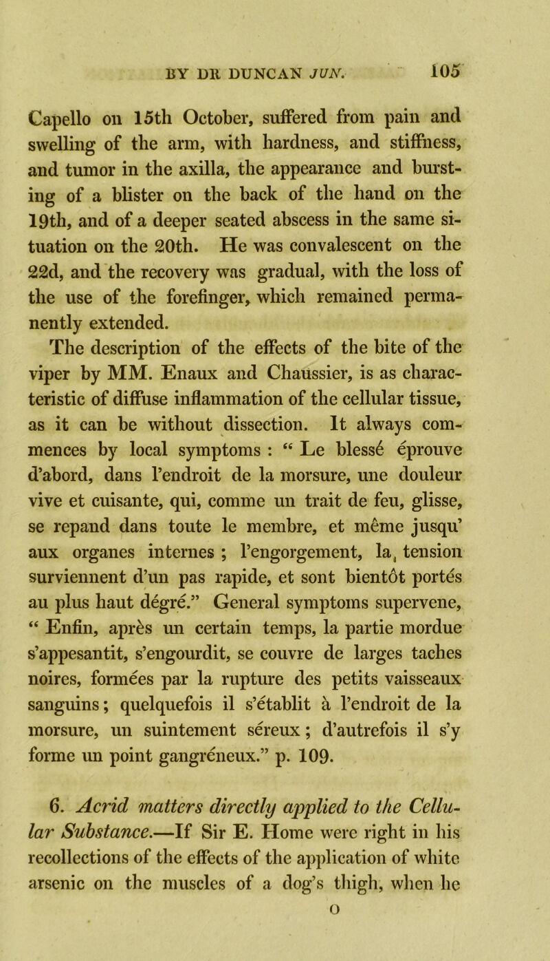 Capello on 15th October, suffered from pain and swelling of the arm, with hardness, and stiffness, and tumor in the axilla, the appearance and bm*st- ing of a blister on the hack of the hand on the 19th, and of a deeper seated abscess in the same si- tuation on the 20th. He was convalescent on the 22d, and the recovery was gradual, with the loss of the use of the forefinger, which remained perma- nently extended. The description of the effects of the bite of the viper by MM. Enaux and Chaussier, is as charac- teristic of diffuse inflammation of the cellular tissue, as it can be without dissection. It always com- mences by local symptoms : “ Le bless6 eprouve d’abord, dans I’endroit de la morsure, une douleur vive et cuisante, qui, comme un trait de feu, glisse, se repand dans toute le membre, et m6me jusqu’ aux organes internes ; I’engorgement, la, tension surviennent d’un pas rapide, et sont bient6t portes au plus haut degre.” General symptoms supervene, “ Enfin, apr^s un certain temps, la partie mordue s’appesantit, s’engourdit, se couvre de larges taches noires, formees par la rupture des petits vaisseaux sanguins; quelquefois il s’etablit a I’endroit de la morsure, un suintement sereux; d’autrefois il s’y forme un point gangrmieux.” p. 109. 6. Acrid matters directly applied to the Cellu- lar Substance.—If Sir E. Home were right in his recollections of the effects of the application of white arsenic on the muscles of a dog’s thigh, when he o