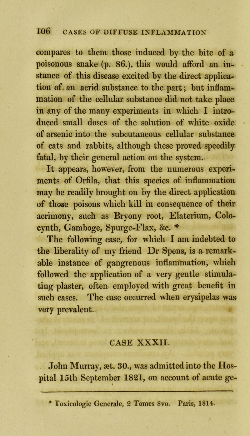 compares to them those induced by the bite of a poisonous snake (p. 86.), this would afford an in- stance of this disease excited by the direct applica- tion of. an acrid substance to the part; but inflam- mation of the cellular substance did not take place in any of the many experiments in which I intro- duced small doses of the solution of white oxide of arsenic into the subcutaneous cellular substance of cats and rabbits, although these proved speedily fatal, by their general action on the system. It appears, however, from the numerous experi- ments of Orfila, that this species of inflammation may be readily brought on by the direct application of those poisons which kill in consequence of their acrimony, such as Bryony root, Elaterium, Colo- cynth. Gamboge, Spm‘ge-Flax, &c. * The following case, for which I am indebted to the liberality of my friend Dr Spens, is a remark- able instance of gangrenous inflammation, which followed the application of a very gentle stimula- ting plaster, often employed with great benefit in such cases. The case occurred when erysipelas was very prevalent. CASE XXXII. John Murray, set. 30., was admitted into the Hos- pital 15th September 1821, on account of acute ge- * Toxicologic Generale, 2 Tomes 8vo. Paris, 1814-.