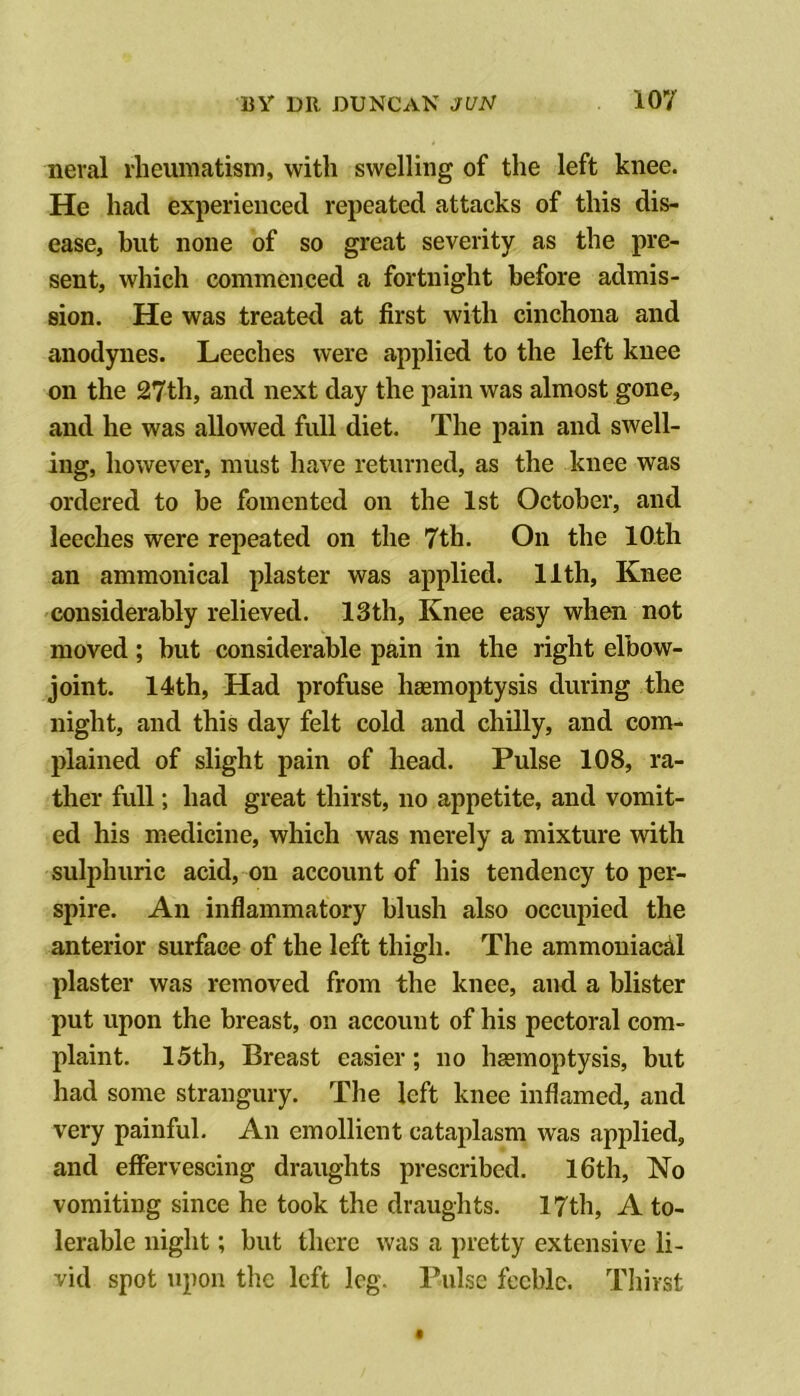 neral rheumatism, with swelling of the left knee. He had experienced repeated attacks of this dis- ease, but none of so great severity as the pre- sent, which commenced a fortnight before admis- sion. He was treated at first with cinchona and anodynes. Leeches were applied to the left knee on the 27th, and next day the pain was almost gone, and he was allowed full diet. The pain and swell- ing, however, must have returned, as the knee was ordered to be fomented on the 1st October, and leeches were repeated on the 7th. On the 10th an ammonical plaster was applied. 11th, Knee considerably relieved. 13th, Knee easy when not moved; but considerable pain in the right elbow- joint. 14th, Had profuse haemoptysis during the night, and this day felt cold and chilly, and com- plained of slight pain of head. Pulse 108, ra- ther full; had great thirst, no appetite, and vomit- ed his medicine, which was merely a mixture with sulphuric acid, on account of his tendency to per- spire. An inflammatory blush also occupied the anterior surface of the left thigh. The ammoniacdl plaster was removed from the knee, and a blister put upon the breast, on account of his pectoral com- plaint. 15th, Breast easier; no hgemoptysis, but had some strangury. The left knee inflamed, and very painful. An emollient cataplasm was applied, and effervescing draughts prescribed. I6th, No vomiting since he took the draughts. 17th, A to- lerable night; hut there was a pretty extensive li- vid spot upon the left leg. Pulse feeble. Tliirst