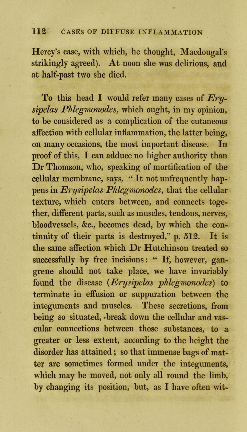 Hercy’s case, with which, he thought, Macdoiigal’s strikingly agreed). At noon she was delirious, and at half-past two she died. To this head I would refer many cases of Ery- sipelas Phlegmonodes, which ought, in my opinion, to be considered as a complication of the cutaneous affection with cellular inflammation, the latter being, on many occasions, the most important disease. In proof of this, I can adduce no higher authority than Dr Thomson, who, speaking of mortification of the cellular membrane, says, “ It not unfrequently hap- pens in Erysipelas Phlegmonodes, that the cellular texture, which enters between, and connects toge- ther, different parts, such as muscles, tendons, nerves, bloodvessels, &c., becomes dead, by which the con- tinuity of their parts is destroyed,” p. 512. It is the same affection which Dr Hutchinson treated so successfully by free incisions: “ If, however, gan- grene should not take place, we have invariably found the disease {Erysipelas phlegmonodes) to terminate in effusion or suppuration between the integuments and muscles. These secretions, from being so situated, *break down the cellular and vas- cular connections between those substances, to a greater or less extent, according to the height the disorder has attained; so that immense bags of mat- ter are sometimes formed under the integuments, which may be moved, not only all round the limb, by changing its position, but, as I have often wit-