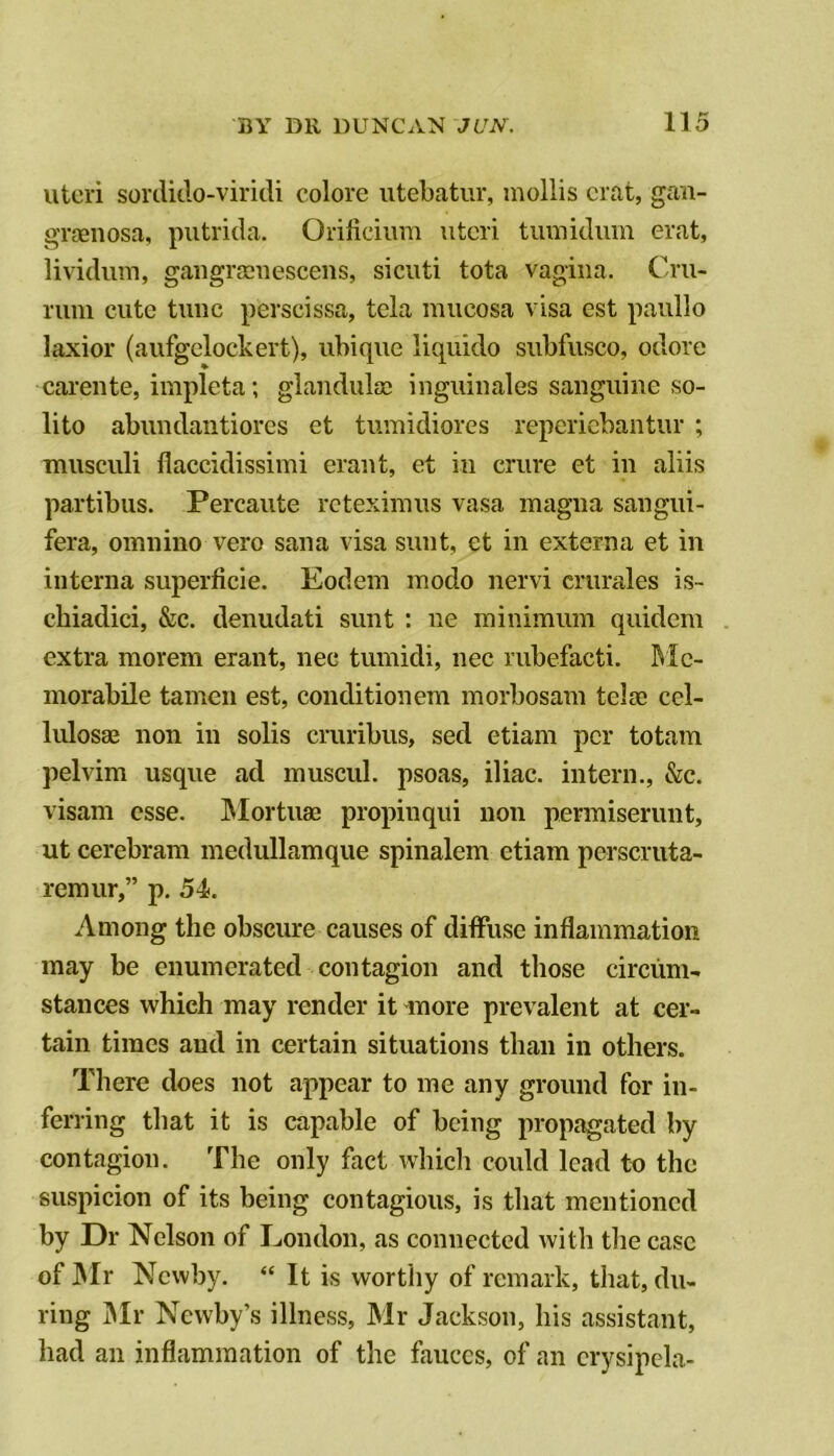 uteri sonlitlo-viridi colore iitebatiir, mollis crat, gaii- grasnosa, putrida. Orificium uteri tumiduin erat, lividum, gaiigrcciiescens, sicuti tota vagina. Cru- rum cute tunc perscissa, tela mucosa visa cst paullo laxior (aufgelockert), ubique liquido subfusco, odore carente, impleta; glandulsc inguinales sanguine so- lito abundaiitiores et tumidiores repcricbantur ; musculi flaccidissimi erant, et in crure et in aliis partibus. Percaute rcteximus vasa magna sangui- fera, omnino vero sana visa sunt, et in externa et in interna superficie. Eodem modo nervi crurales is- chiadici, &c. denudati sunt : ne minimum quidem extra morem erant, nee tumidi, nec rubefacti. Mc- morabile tamen est, conditionem morbosam telae ccl- lulosse non in solis cruribus, sed etiam per totam pelvim usque ad muscul, psoas, iliac, intern., &c. visam esse. INIortuae propinqui non permiserunt, ut cerebram medullamque spinalem etiam perscruta- remiir,” p. 54. Among the obscure causes of diffuse inflammation may be enumerated contagion and those circum- stances which may render it more prevalent at cer- tain times and in certain situations than in others. There does not appear to me any ground for in- ferring that it is capable of being propj^ated by contagion. The only fact which could lead to the suspicion of its being contagious, is that mentioned by Dr Nelson of London, as connected with the case of ]Mr Newby. “ It is worthy of remark, that, du- ring IMr Newby’s illness, Mr Jackson, bis assistant, bad an inflammation of the fauces, of an crysipcla-