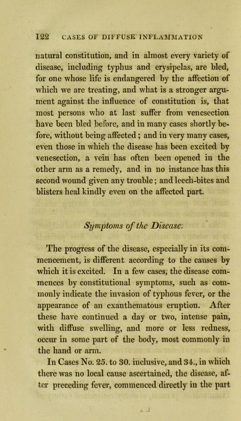 natural constitution, and in almost every variety of disease, including typhus and erysipelas, are bled, for one whose life is endangered by the affection of which we are treating, and what is a stronger argu- ment against the influence of constitution is, that most persons who at last suffer from venesection have been bled before, and in many cases shortly be- fore, without being affected; and in very many cases, even those in which the disease has been excited by venesection, a vein has often been opened in the other arm as a remedy, and in no instance has this second wound given any trouble; and leech-bites and blisters heal kindly even on the affected part. Symptoms of the Disease. The progress of the disease, especially in its com- mencement, is different according to the causes by which it is excited. In a few cases, the disease com- mences by constitutional symptoms, such as com- monly indicate the invasion of typhous fever, or the appearance of an exanthematous eruption. After these have continued a day or two, intense pain, with diffuse swelling, and more or less redness, occur in some part of the body, most commonly in the hand or arm. In Cases No. 25. to 30. inclusive, and 34., in which there was no local cause ascertained, the disease, af- ter preceding fever, commenced directly in the part