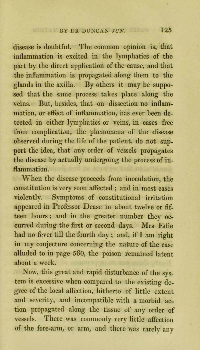 disease is doubtful. The common opinion is, that inflammation is excited in the lympliatics of the part by the direct application of the cause, and that the inflammation is propagated along them to the glands in the axilla. By others it may be suppo- sed that the same process takes place along the veins. But, besides, that on dissection no inflam- mation, or effect of inflammation, has ever been de- tected in either lymphatics or veins, in cases free from complication, the phenomena of the disease observed during the life of the patient, do not sup- port the idea, that any order of vessels propagates the disease by actually undergoing the process of in- flammation. When the disease proceeds from inoculation, the constitution is very soon affected ; and in most cases violently. Symptoms of constitutional irritation appeared in Professor Dease in about twelve or fif- teen hours ; and in the greater number they oc- curred during the first or second days. Mrs Edie had no fever till the fourth day ; and, if I am right in my conjecture concerning the nature of the case alluded to in page 560, the poison remained latent about a week. Now, this great and rapid disturbance of the sys- tem is excessive when compared to the existing de- gree of the local affection, hitherto of little extent and severity, and incompatible with a morbid ac- tion propagated along the tissue of any order of vessels. There was commonly very little affection of the fore-arm, or arm, and there was rarely any