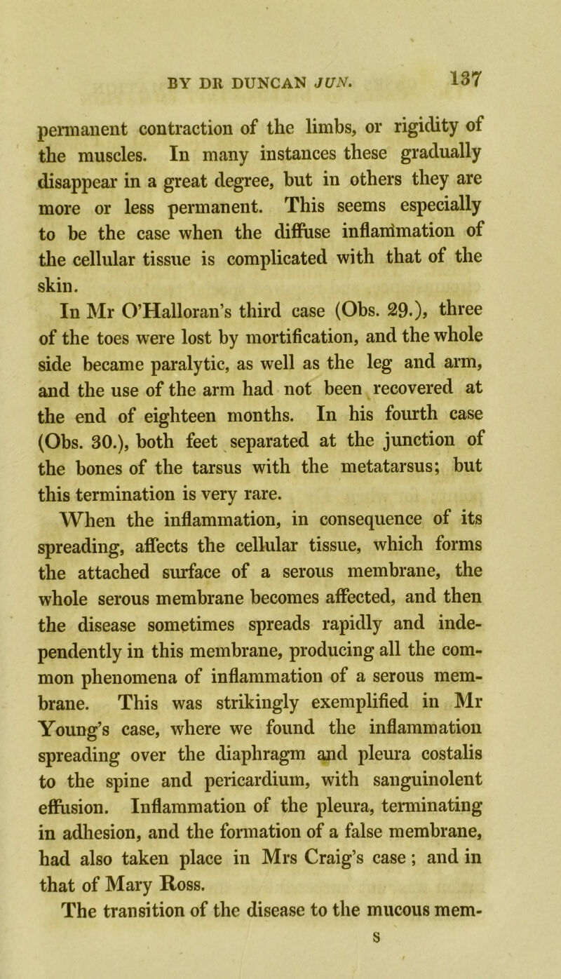 permanent contraction of the limbs, or rigidity of the muscles. In many instances these gradually disappear in a great degree, but in others they are more or less permanent. This seems especially to be the case when the diffuse inflairimation of tlie cellular tissue is complicated with that of the skin. In Mr O’Halloran’s third case (Obs. 29. )> three of the toes were lost by mortification, and the whole side became paralytic, as well as the leg and arm, and the use of the arm had not been recovered at the end of eighteen months. In his fourth case (Obs. 30.), both feet separated at the junction of the bones of the tarsus with the metatarsus; but this termination is very rare. When the inflammation, in consequence of its spreading, affects the cellular tissue, which forms the attached surface of a serous membrane, the whole serous membrane becomes affected, and then the disease sometimes spreads rapidly and inde- pendently in this membrane, producing all the com- mon phenomena of inflammation of a serous mem- brane. This was strikingly exemplified in Mr Young’s case, where we found the inflammation spreading over the diaphragm and pleura costalis to the spine and pericardium, with sanguinolent effusion. Inflammation of the pleura, terminating in adhesion, and the formation of a false membrane, had also taken place in Mrs Craig’s case; and in that of Mary Ross. The transition of the disease to the mucous mem- s