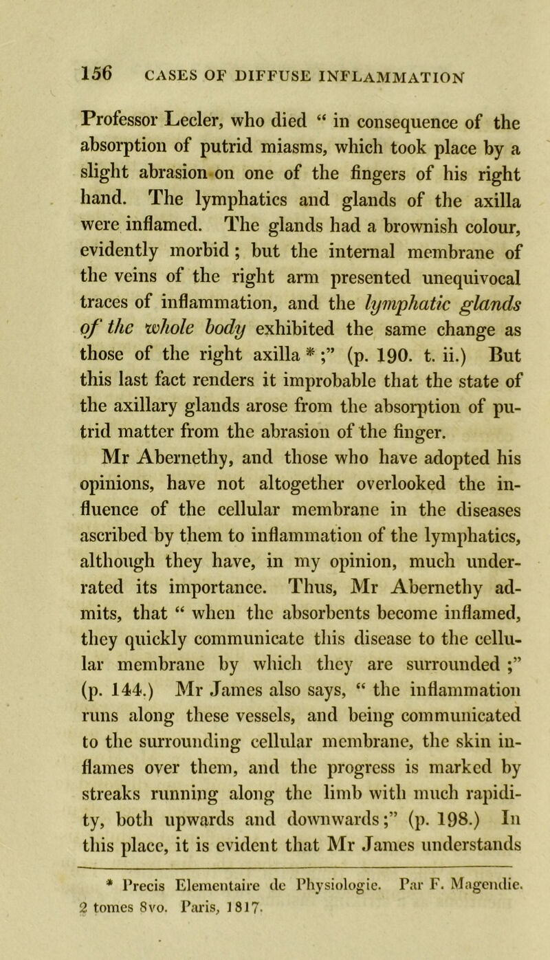 Professor Lecler, who died “ in consequence of the absorption of putrid miasms, which took place by a slight abrasion on one of the fingers of his right hand. The lymphatics and glands of the axilla were inflamed. The glands had a brownish colour, evidently morbid ; but the internal membrane of the veins of the right arm presented unequivocal traces of inflammation, and the lymphatic glands of the whole body exhibited the same change as those of the right axilla * (p. 190. t. ii.) But this last fact renders it improbable that the state of the axillary glands arose from the absorption of pu- trid matter from the abrasion of the finger. Mr Abernethy, and those who have adopted his opinions, have not altogether overlooked the in- fluence of the cellular membrane in the diseases ascribed by them to inflammation of the lymphatics, although they have, in my opinion, much under- rated its importance. Thus, Mr Abernethy ad- mits, that “ when the absorbents become inflamed, they quickly communicate this disease to the cellu- lar membrane by which they are surrounded (p. 144.) Mr James also says, “ the inflammation runs along these vessels, and being communicated to the surrounding cellular membrane, the skin in- flames over them, and the progress is marked by streaks running along the limb with much rapidi- ty, both upwards and downwards;” (p. 198.) In this place, it is evident that Mr James understands * Precis Elenieiitaire dc Physiologic. Par F. Magcndie. 2 tomes 8vo. Paris, 1817-