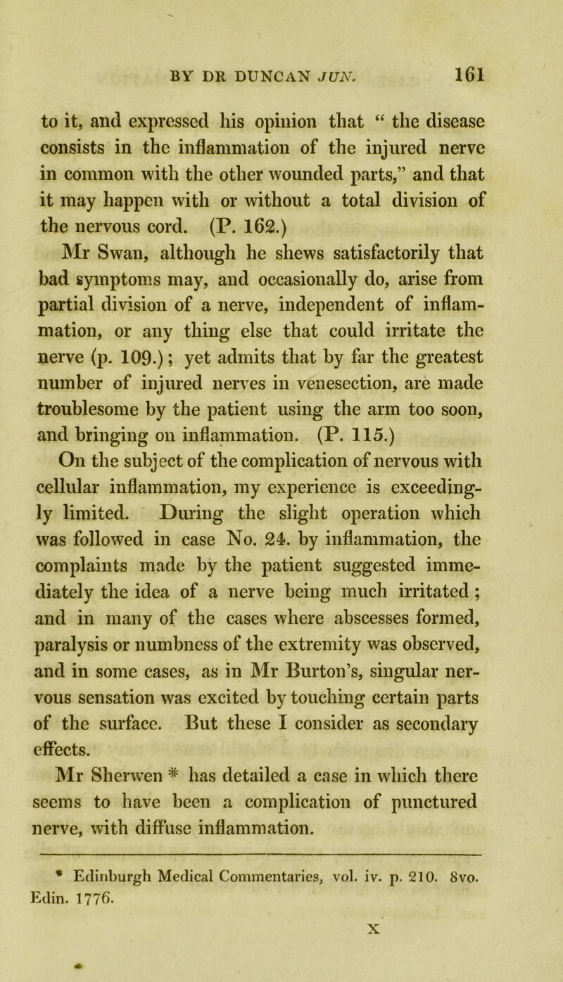 to it, and expressed his opinion that “ the disease consists in the inflammation of the injured nerve in common with the other wounded parts,” and that it may happen with or without a total division of the nervous cord. (P. 162.) Mr Swan, although he shews satisfactorily that bad symptoms may, and occasionally do, arise from partial division of a nerve, independent of inflam- mation, or any thing else that could irritate the nerve (p. 109.); yet admits that by far the greatest number of injured nerves in venesection, are made troublesome by the patient using the arm too soon, and bringing on inflammation. (P. 115.) On the subject of the complication of nervous with cellular inflammation, my experience is exceeding- ly limited. During the slight operation which was followed in case No. 24. by inflammation, the complaints made by the patient suggested imme- diately the idea of a nerve being much irritated; and in many of the cases where abscesses formed, paralysis or numbness of the extremity was observed, and in some cases, as in Mr Burton’s, singular ner- vous sensation was excited by touching certain parts of the surface. But these I consider as secondary effects. Mr Sherwen * has detailed a case in which there seems to have been a complication of punctured nerve, with diffuse inflammation. * Edinburgh Medical Commentaries, vol. iv. p. 210. 8vo. Edin. 1776. X