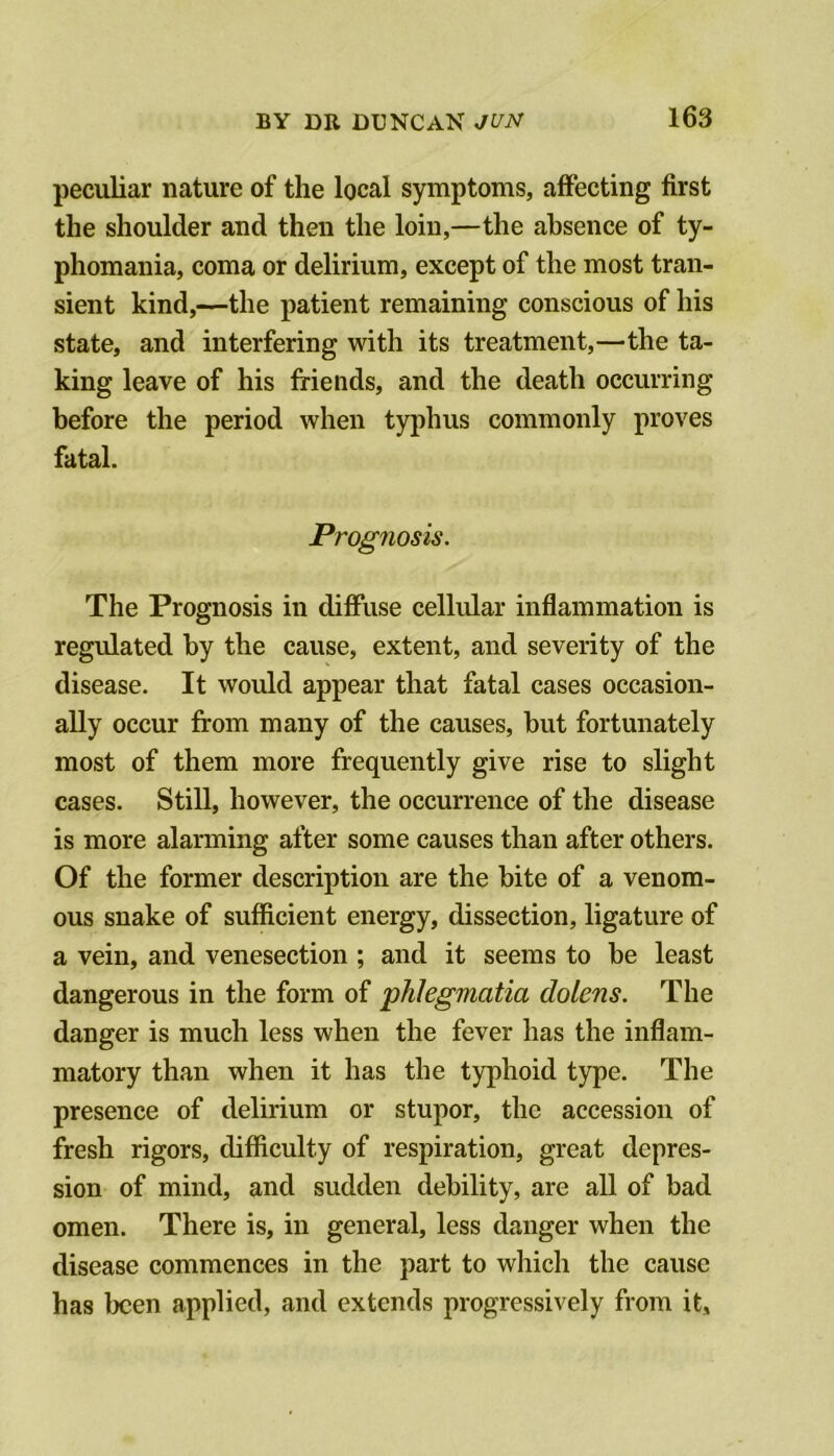 peculiar nature of the local symptoms, affecting first the shoulder and then the loin,—the absence of ty- phomania, coma or delirium, except of the most tran- sient kind,—the patient remaining conscious of his state, and interfering with its treatment,—the ta- king leave of his friends, and the death occurring before the period when typhus commonly proves fatal. Prognosis. The Prognosis in diffuse cellular inflammation is regulated by the cause, extent, and severity of the disease. It would appear that fatal cases occasion- ally occur from many of the causes, but fortunately most of them more frequently give rise to slight cases. Still, however, the occurrence of the disease is more alarming after some causes than after others. Of the former description are the bite of a venom- ous snake of sufficient energy, dissection, ligature of a vein, and venesection ; and it seems to be least dangerous in the form of phlegmatia dolens. The danger is much less when the fever has the inflam- matory than when it has the typhoid type. The presence of delirium or stupor, the accession of fresh rigors, difficulty of respiration, great depres- sion of mind, and sudden debility, are all of bad omen. There is, in general, less danger when the disease commences in the part to which the cause has been applied, and extends progressively from it.