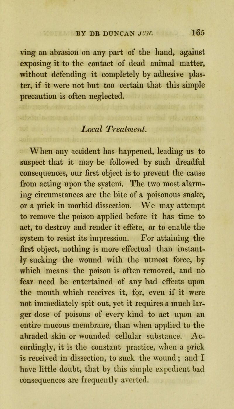 ving an abrasion on any part of the hand, against exposing it to the contact of dead animal matter, without defending it completely by adhesive plas- ter, if it were not but too certain that this simple precaution is often neglected. Local Treatment. When any accident has happened, leading us to suspect that it may be followed by such dreadful consequences, our first object is to prevent the cause from acting upon the system. The two most alarm- ing circumstances are the bite of a poisonous snake, or a prick in morbid dissection. We may attempt to remove the poison applied before it has time to act, to destroy and render it effete, or to enable the system to resist its impression. For attaining the first object, nothing is more effectual than instant- ly sucking the wound with the utmost force, by which means the poison is often removed, and no fear need be entertained of any bad effects upon the mouth which receives it, for, even if it were not immediately spit out, yet it requires a much lar- ger dose of poisons of every kind to act upon an entire mucous membrane, than when applied to the abraded skin or wounded cellular substance. Ac- cordingly, it is the constant practice, when a prick is received in dissection, to suck the wound; and I have little doubt, that by this simple expedient bad consequences are frequently averted.