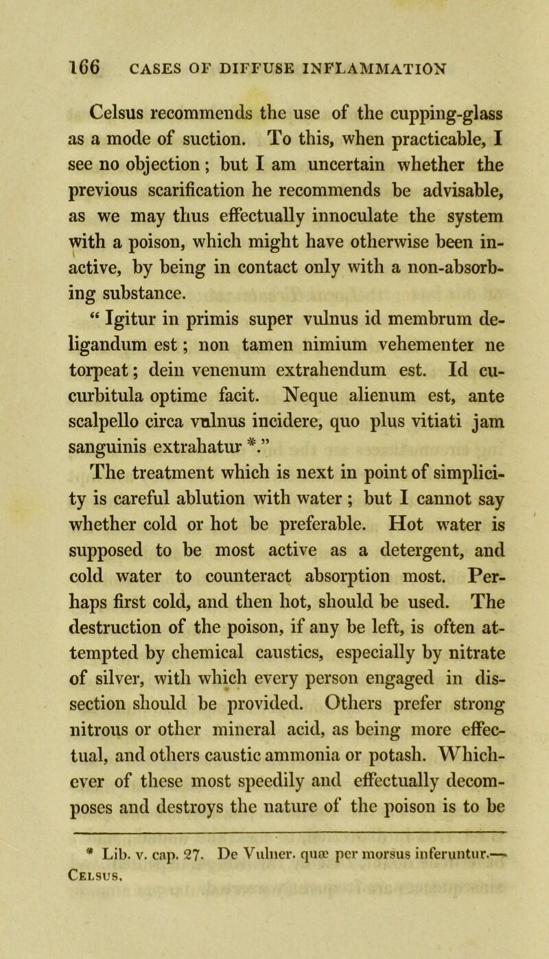 Celsus recommends the use of the cupping-glass as a mode of suction. To this, when practicable, I see no objection; but I am uncertain whether the previous scarification he recommends be advisable, as we may thus effectually innoculate the system with a poison, which might have otherwise been in- active, by being in contact only with a non-absorb- ing substance. “ Igitur in primis super vulnus id membrum de- ligandum est; non tamen nimium vehementer ne torpeat; deiii venenum extrahendum est. Id cu- curbitula optime facit. Neque alienum est, ante scalpello circa vulnus incidere, quo plus vitiati jam sanguinis extrahatur The treatment which is next in point of simplici- ty is careful ablution with water ; but I cannot say whether cold or hot be preferable. Hot w'ater is supposed to be most active as a detergent, and cold water to counteract absorption most. Per- haps first cold, and then hot, should be used. The destruction of the poison, if any be left, is often at- tempted by chemical caustics, especially by nitrate of silver, with which every person engaged in dis- section should be provided. Others prefer strong nitrous or other mineral acid, as being more effec- tual, and others caustic ammonia or potash. Which- ever of these most speedily and effectually decom- poses and destroys the nature of the poison is to be * Lib. V. cap. 27- De Vainer, qua? per morsus inferiintur.— Celsus.