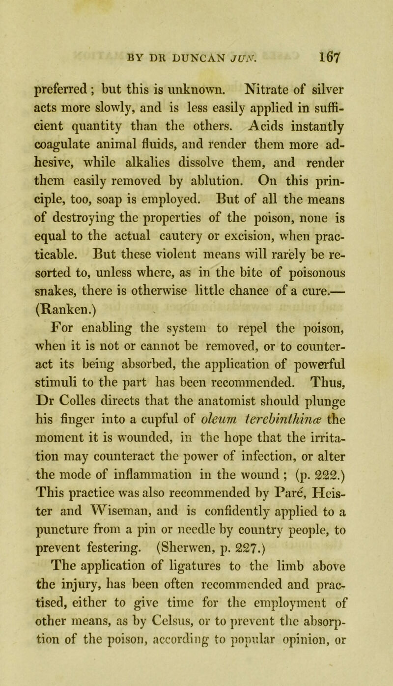 preferred ; but this is unknown. Nitrate of silver acts more slowly, and is less easily applied in suffi- cient quantity than the others. Acids instantly coagulate animal fluids, and render them more ad- hesive, while alkalies dissolve them, and render them easily removed by ablution. On this prin- ciple, too, soap is employed. But of all the means of destroying the properties of the poison, none is equal to the actual cautery or excision, when prac- ticable. But these violent means will rarely be re- sorted to, unless where, as in the bite of poisonous snakes, there is otherwise little chance of a cure.— (Ranken.) For enabling the system to repel the poison, when it is not or cannot be removed, or to counter- act its being absorbed, the application of powerful stimuli to the part has been recommended. Thus, Dr Colles directs that the anatomist should plunge his finger into a cupful of oleum terehinthince the moment it is wounded, in the hope that the irrita- tion may counteract the power of infection, or alter the mode of inflammation in the wound ; (p. 222.) This practice was also recommended by Pare, Keis- ter and Wiseman, and is confidently applied to a puncture from a pin or needle by country people, to prevent festering. (Sherwen, p. 227.) The application of ligatures to the limb above the injury, has been often recommended and prac- tised, either to give time for tlie employment of other means, as by Celsus, or to prevent the absorp- tion of the poison, according to popular opinion, or