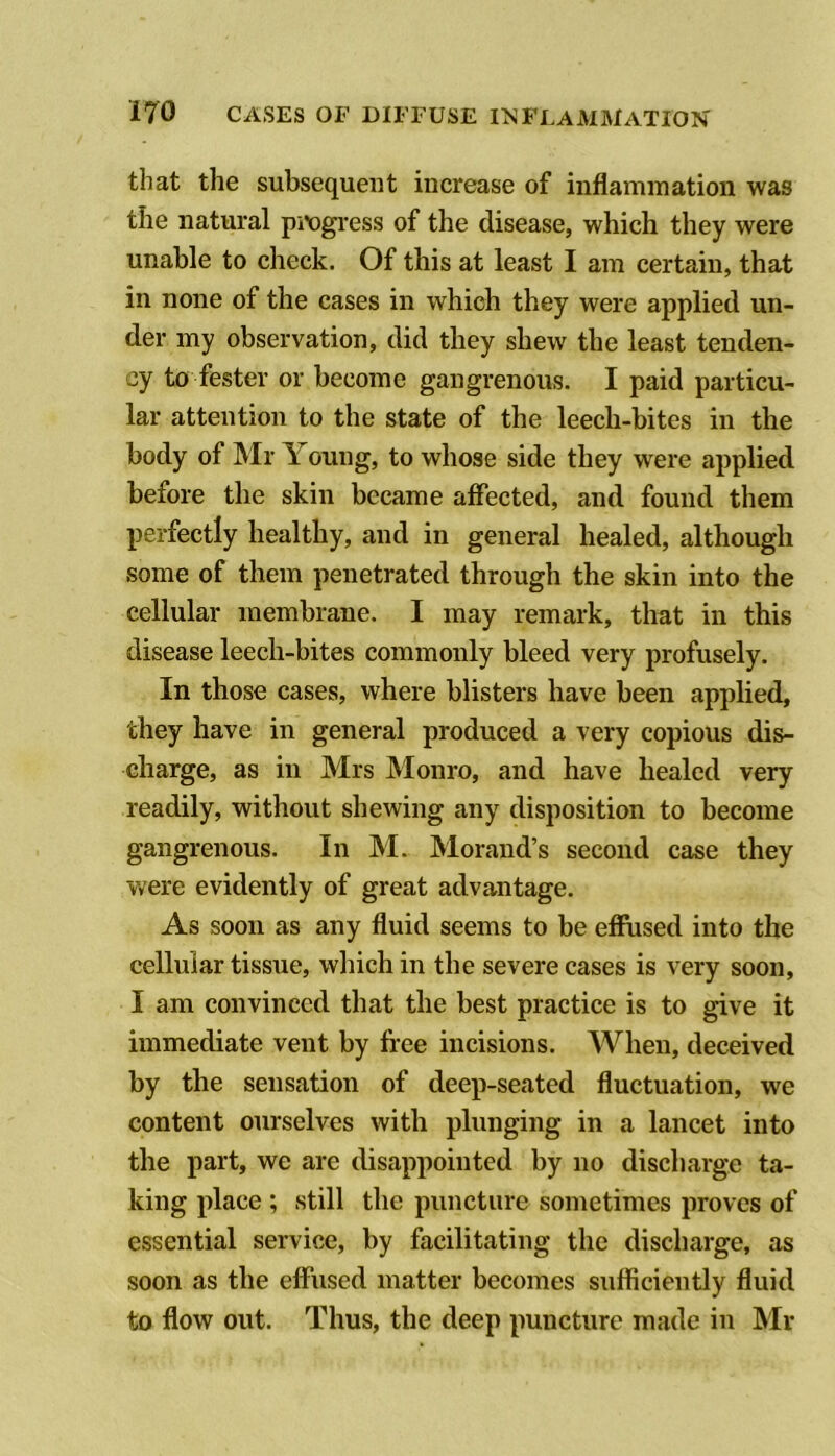 that the subsequent increase of inflammation was the natural pi'ogi-ess of the disease, which they were unable to check. Of this at least I am certain, that in none of the cases in which they were applied un- der my observation, did they shew the least tenden- cy to fester or become gangrenous. I paid particu- lar attention to the state of the leech-bites in the body of Mr Young, to whose side they were applied before the skin became affected, and found them perfectly healthy, and in general healed, although some of them penetrated through the skin into the cellular membrane. I may remark, that in this disease leech-bites commonly bleed very profusely. In those cases, where blisters have been applied, they have in general produced a very copious dis- charge, as in Mrs Monro, and have healed very readily, without shewing any disposition to become gangrenous. In M. Morand’s second case they Vv^ere evidently of great advantage. As soon as any fluid seems to be effused into the cellular tissue, which in the severe cases is very soon, I am convinced that the best practice is to give it immediate vent by free incisions. AVhen, deceived by the sensation of deep-seated fluctuation, we content ourselves with plunging in a lancet into the part, we are disappointed by no discharge ta- king place ; still the puncture sometimes proves of essential service, by facilitating the discharge, as soon as the effused matter becomes sufficiently fluid to flow out. Thus, the deep puncture made in Mr