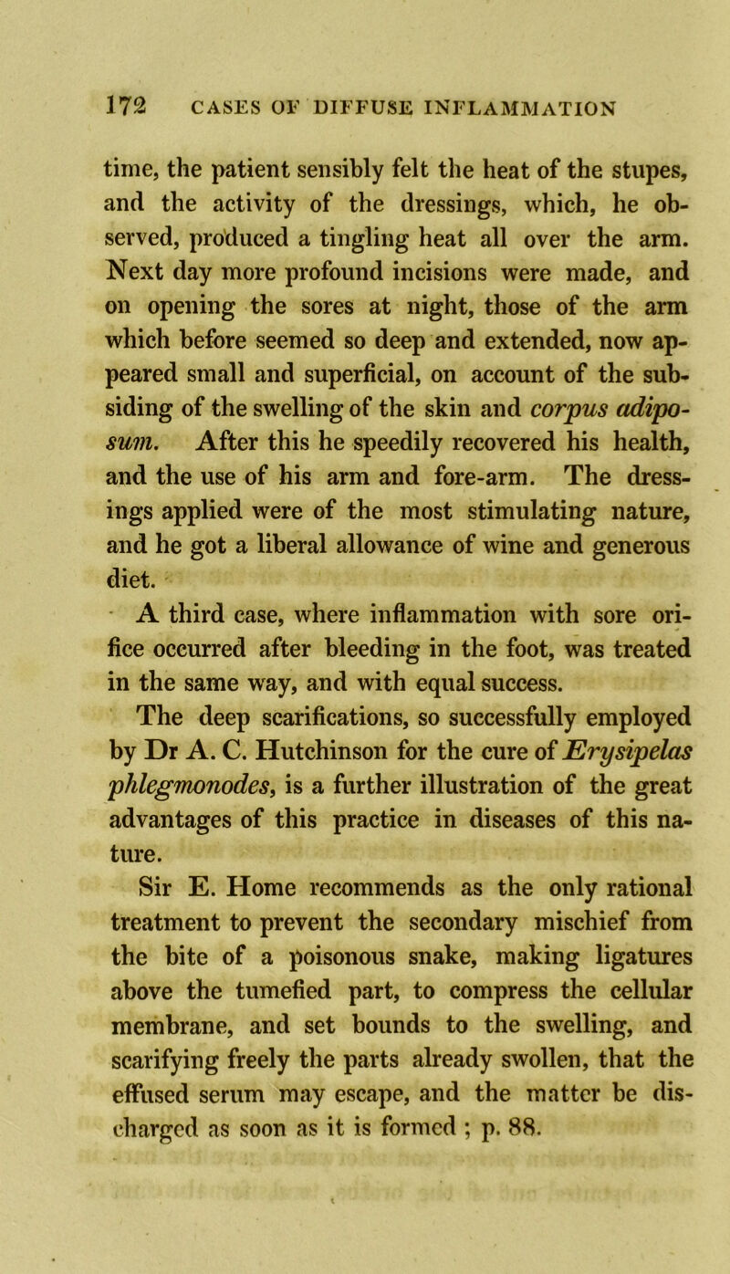 time, the patient sensibly felt the heat of the stupes, and the activity of the dressings, which, he ob- served, produced a tingling heat all over the arm. Next day more profound incisions were made, and on opening the sores at night, those of the arm which before seemed so deep and extended, now ap- peared small and superficial, on account of the sub- siding of the swelling of the skin and corpus adipo- sum. After this he speedily recovered his health, and the use of his arm and fore-arm. The dress- ings applied were of the most stimulating nature, and he got a liberal allowance of wine and generous diet. A third case, where inflammation with sore ori- fice occurred after bleeding in the foot, was treated in the same way, and with equal success. The deep scarifications, so successfully employed by Dr A. C. Hutchinson for the cure of Erysipelas phlegmonodes, is a further illustration of the great advantages of this practice in diseases of this na- ture. Sir E. Home recommends as the only rational treatment to prevent the secondary mischief from the bite of a poisonous snake, making ligatures above the tumefied part, to compress the cellular membrane, and set bounds to the swelling, and scarifying freely the parts already swollen, that the effused serum may escape, and the matter be dis- charged as soon as it is formed ; p. 88.