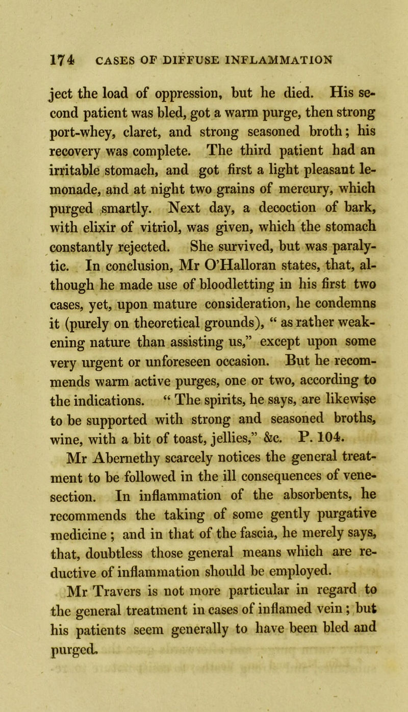 ject the load of oppression, but he died. His se- cond patient was bled, got a warm purge, then strong port-whey, claret, and strong seasoned broth; his recovery was complete. The third patient had an irritable stomach, and got first a light pleasant le- monade, and at night two grains of mercury, which purged smartly. Next day, a decoction of bark, with elixir of vitriol, was given, which the stomach constantly rejected. She survived, but was paraly- tic. In conclusion, Mr O’Halloran states, that, al- though he made use of bloodletting in his first two cases, yet, upon mature consideration, he condemns it (purely on theoretical grounds), “ as rather weak- ening nature than assisting us,” except upon some very urgent or unforeseen occasion. But he recom- mends warm active purges, one or two, according to the indications. “ The spirits, he says, are likewise to be supported with strong and seasoned broths, wine, with a bit of toast, jellies,” &c. P. 104. Mr Abemethy scarcely notices the general treat- ment to be followed in the ill consequences of vene- section. In inflammation of the absorbents, he recommends the taking of some gently purgative medicine ; and in that of the fascia, he merely says, that, doubtless those general means which are re- ductive of inflammation should be employed. Mr Travers is not more particular in regard to the general treatment in cases of inflamed vein; but his patients seem generally to have been bled and purged.