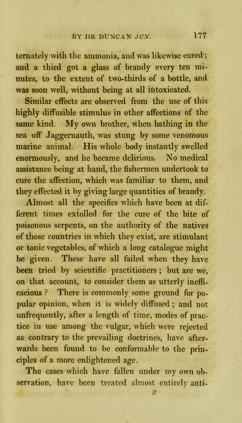 ternately with the ammonia, and was likewise cured; and a third got a glass of brandy every ten mi- nutes, to the extent of two-thirds of a bottle, and was soon well, without being at all intoxicated. Similar effects are observed from the use of this highly diffusible stimulus in other affections of the same kind. My own brother, when bathing in the sea off* Jaggernauth, was stung by some venomous marine animal. His whole body instantly swelled enormously, and he became delirious. No medical assistance being at hand, the fishermen undertook to cure the affection, which was familiar to them, and they effected it by giving large quantities of brandy. Almost all the specifics which have been at dif- ferent times extolled for the cure of the bite of poisonous serpents, on the authority of the natives of those countries in which they exist, are stimulant or tonic vegetables, of which a long catalogue might be given. These have all failed when they have been tried by scientific practitioners; but are we, on that account, to consider them as utterly ineffi- cacious ? There is commonly some ground for po- pular opinion, when it is widely diffused; and not unfrequently, after a length of time, modes of prac- tice in use among the vulgar, which were rejected as contrary to the prevailing doctrines, have after- wards been found to be conformable to the prin- ciples of a more enlightened age. The cases which have fallen under my own ob- servation, have been treated almost entirely anti- z