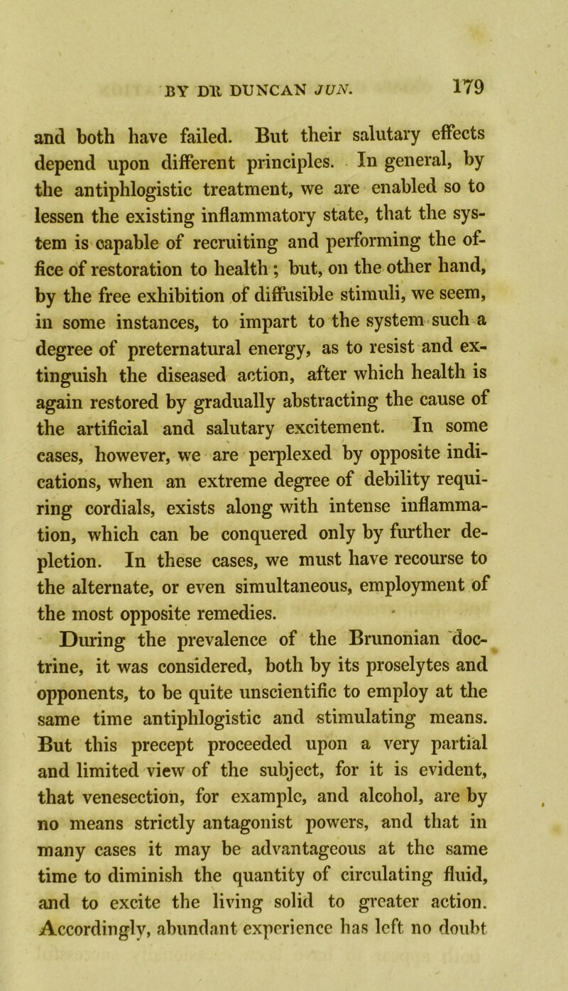 and both have failed. But their salutary effects depend upon different principles. In general, by the antiphlogistic treatment, we are enabled so to lessen the existing inflammatory state, that the sys- tem is capable of recruiting and performing the of- fice of restoration to health; but, on the other hand, by the free exhibition of diffusible stimuli, we seem, in some instances, to impart to the system such a degree of preternatural energy, as to resist and ex- tinguish the diseased action, after which health is again restored by gradually abstracting the cause of the artificial and salutary excitement. In some cases, however, we are perplexed by opposite indi- cations, when an extreme degree of debility requi- ring cordials, exists along with intense inflamma- tion, which can be conquered only by further de- pletion. In these cases, we must have recourse to the alternate, or even simultaneous, employment of the most opposite remedies. During the prevalence of the Brunonian doc- trine, it was considered, both by its proselytes and opponents, to be quite unscientific to employ at the same time antiphlogistic and stimulating means. But this precept proceeded upon a very partial and limited view of the subject, for it is evident, that venesection, for example, and alcohol, are by no means strictly antagonist powers, and that in many cases it may be advantageous at the same time to diminish the quantity of circulating fluid, and to excite the living solid to gi'cater action. Accordingly, abundant experience has left no doubt