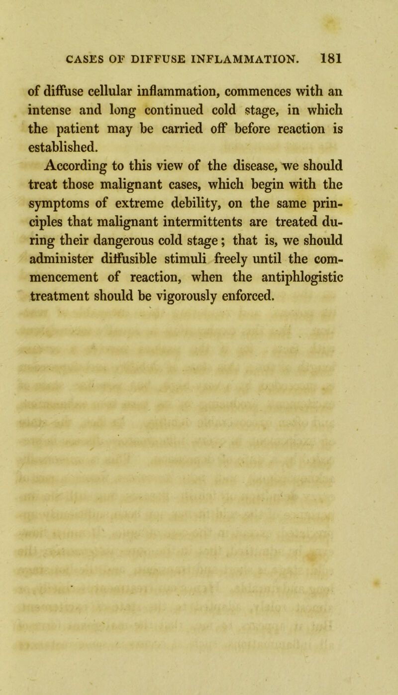 of diffuse cellular inflammation, commences with an intense and long continued cold stage, in which the patient may be carried off before reaction is established. According to this view of the disease, we should treat those malignant cases, which begin with the symptoms of extreme debility, on the same prin- ciples that malignant intermittents are treated du- ring their dangerous cold stage; that is, we should administer diffusible stimuli freely until the com- mencement of reaction, when the antiphlogistic treatment should be vigorously enforced.