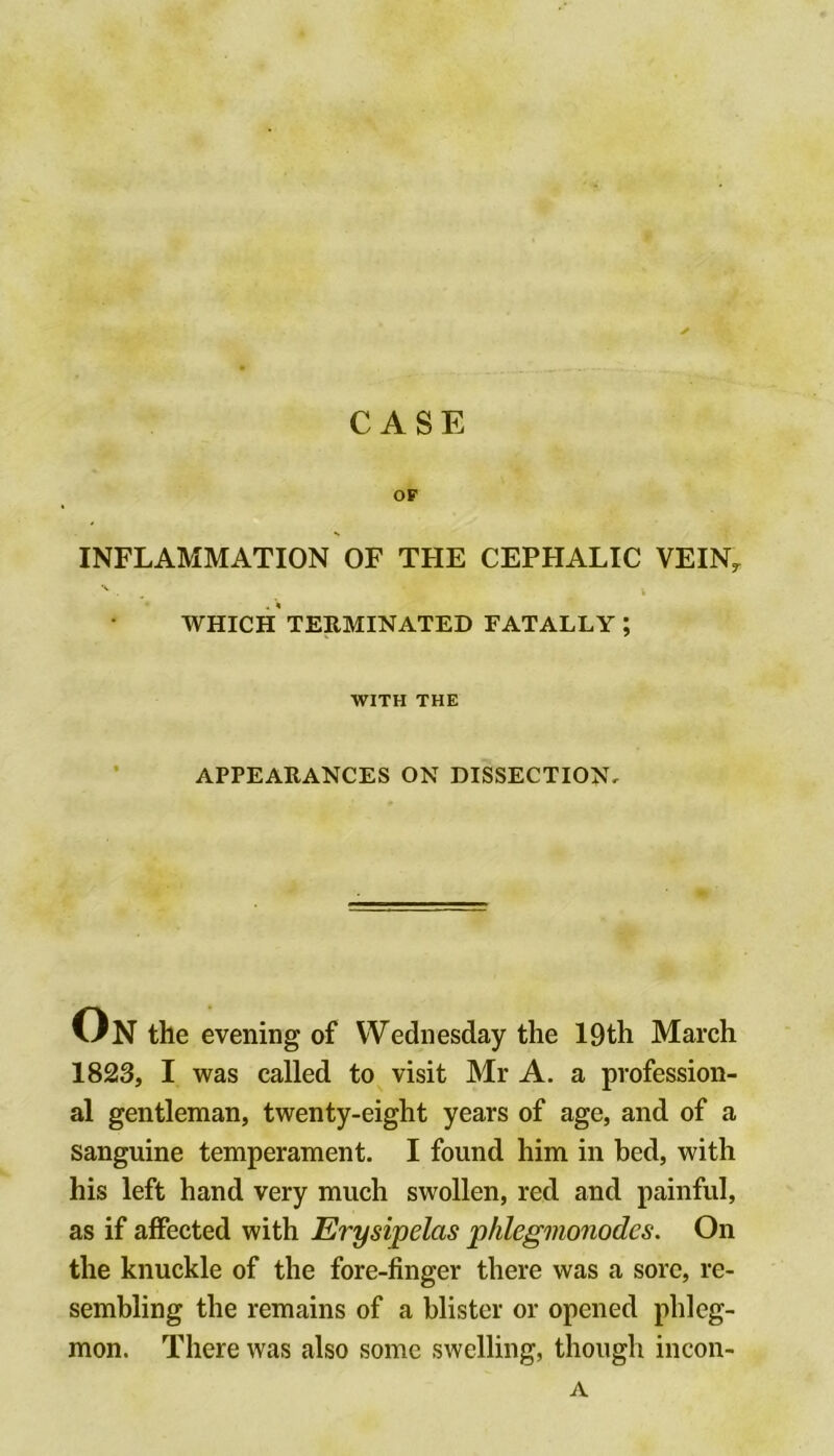 CASE OF INFLAMMATION OF THE CEPHALIC VEIN^ 'V , i AVHICH TERMINATED FATALLY ; WITH THE APPEARANCES ON DISSECTION, On the evening of Wednesday the 19th March 1823, I was called to visit Mr A. a profession- al gentleman, twenty-eight years of age, and of a sanguine temperament. I found him in bed, with his left hand very much swollen, red and painful, as if affected with Erysipelas phlegmonodcs. On the knuckle of the fore-finger there was a sore, re- sembling the remains of a blister or opened phleg- mon. There was also some swelling, though incon- A