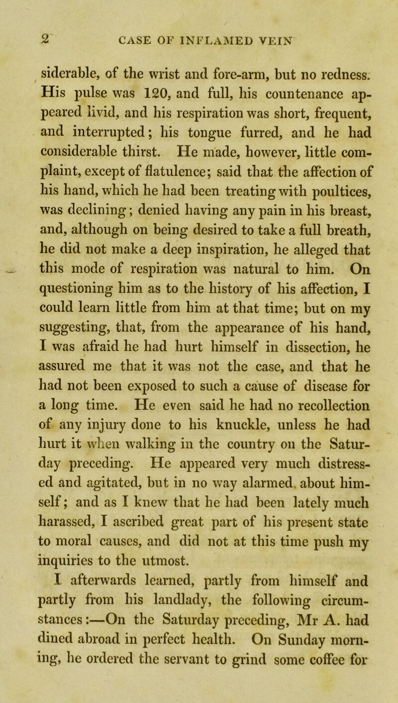 siderable, of the wrist and fore-arm, but no redness. His jDulse was 120, and full, his countenance ap- peared livid, and his respiration was short, frequent, and interrupted; his tongue furred, and he had considerable thirst. He made, however, little com- plaint, except of flatulence; said that the affection of his hand, which he had been treating with poultices, was declining; denied having any pain in his breast, and, although on being desired to take a full breath, he did not make a deep inspiration, he alleged that this mode of respiration was natural to him. On questioning him as to the history of his affection, I could learn little from him at that time; but on my suggesting, that, from the appearance of his hand, I was afraid he had hurt himself in dissection, he assured me that it was not the case, and that he had not been exposed to such a cause of disease for a long time. He even said he had no recollection of any injury done to his knuckle, unless he had hurt it when walking in the country on the Satur- day preceding. He appeared very much distress- ed and agitated, but in no way alarmed, about him- self ; and as I knew that he had been lately much harassed, I ascribed great part of his present state to moral causes, and did not at this time push my inquiries to the utmost. I afterwards learned, partly from himself and partly from his landlady, the following circum- stances :—On the Saturday preceding, Mr A. had dined abroad in perfect health. On Sunday morn- ing, he ordered the servant to grind some coffee for