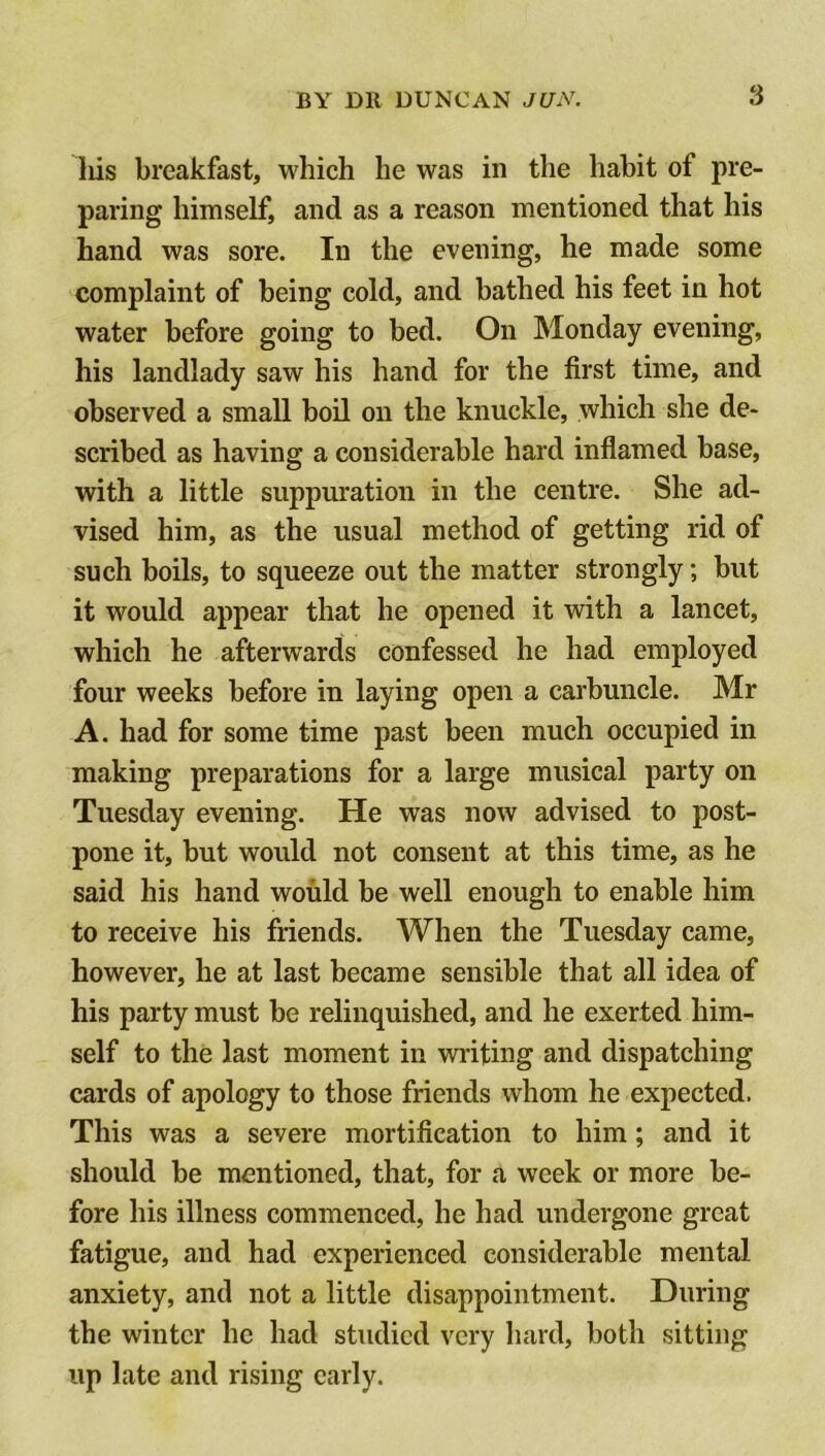 Ids breakfast, which he was in the habit of pre- paring himself, and as a reason mentioned that his hand was sore. In the evening, he made some complaint of being cold, and bathed his feet in hot water before going to bed. On Monday evening, his landlady saw his hand for the first time, and observed a small boil on the knuckle, which she de- scribed as having a considerable hard inflamed base, with a little suppuration in the centre. She ad- vised him, as the usual method of getting rid of such boils, to squeeze out the matter strongly; but it would appear that he opened it with a lancet, which he afterwards confessed he had employed four weeks before in laying open a carbuncle. Mr A. had for some time past been much occupied in making preparations for a large musical party on Tuesday evening. He was now advised to post- pone it, but would not consent at this time, as he said his hand would be well enough to enable him to receive his friends. When the Tuesday came, however, he at last became sensible that all idea of his party must be relinquished, and he exerted him- self to the last moment in writing and dispatching cards of apology to those friends whom he expected. This was a severe mortification to him; and it should be mentioned, that, for a week or more be- fore his illness commenced, he had undergone great fatigue, and had experienced considerable mental anxiety, and not a little disappointment. During the winter he had studied very hard, both sitting up late and rising early.