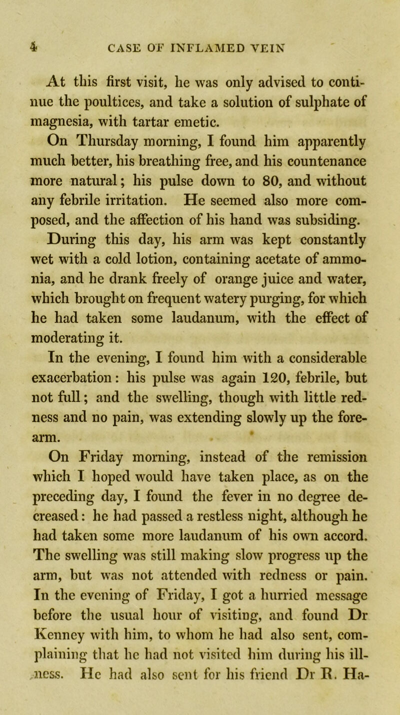 At this first visit, he was only advised to conti- nue the poultices, and take a solution of sulphate of magnesia, with tartar emetic. On Thursday morning, I found him apparently much better, his breathing free, and his countenance more natural; his pulse down to 80, and without any febrile irritation. He seemed also more com- posed, and the affection of his hand was subsiding. During this day, his arm was kept constantly wet with a cold lotion, containing acetate of ammo- nia, and he drank freely of orange juice and water, which brought on frequent watery purging, for which he had taken some laudanum, with the effect of moderating it. In the evening, I found him with a considerable exacerbation: his pulse was again 120, febrile, but not full; and the swelling, though with little red- ness and no pain, was extending slowly up the fore- arm. On Friday morning, instead of the remission which I hoped would have taken place, as on the preceding day, I found the fever in no degree de- creased : he had passed a restless night, although he had taken some more laudanum of his ovra accord. The swelling was still making slow progress up the arm, but was not attended with redness or pain. In the evening of Friday, I got a hurried message before the usual hour of visiting, and found Dr Kenney with him, to whom he had also sent, com- plaining that he had not visited him during his ill- /iicss. He had also sent for his friend Dr E. Ha-