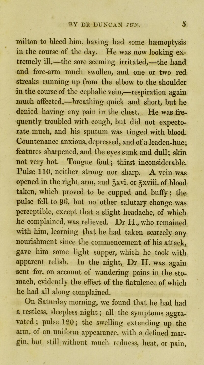 milton to bleed him, having had some hasmoptysis ill the course of the day. He was now looking ex- tremely ill,—the sore seeming irritated,—the hand and fore-arm much swollen, and one or two red streaks running up from the elbow to the shoulder in the course of the cephalic vein,—respiration again much affected,—breathing quick and short, but he denied having any pain in the chest. He was fre- quently troubled with cough, but did not expecto- rate much, and his sputum was tinged with blood. Countenance anxious, depressed, and of a leaden-hue; features sharpened, and the eyes sunk and dull; skin not very hot. Tongue foul; thirst inconsiderable. Pulse 110, neither strong nor sharp. A vein was opened in the right arm, and gxvi. or gxviii. of blood taken, which proved to be cupped and buffy; the pulse fell to 96, but no other salutary change was perceptible, except that a slight headache, of which he complained, was relieved. Dr H., who remained with him, learning that he had taken scarcely any nourishment since the commencement of his attack, gave him some light supper, which he took with apparent relish. In the night. Dr H. was again sent for, on account of wandering pains in the sto- mach, evidently the effect of the flatulence of which he had all along complained. On Saturday morning, we found that he had had a restless, sleepless night; all the symptoms aggra- vated ; pulse 120; the swelling extending up the arm, of an uniform appearance, with a defined mar- gin, but still without much redness, heat, or pain.