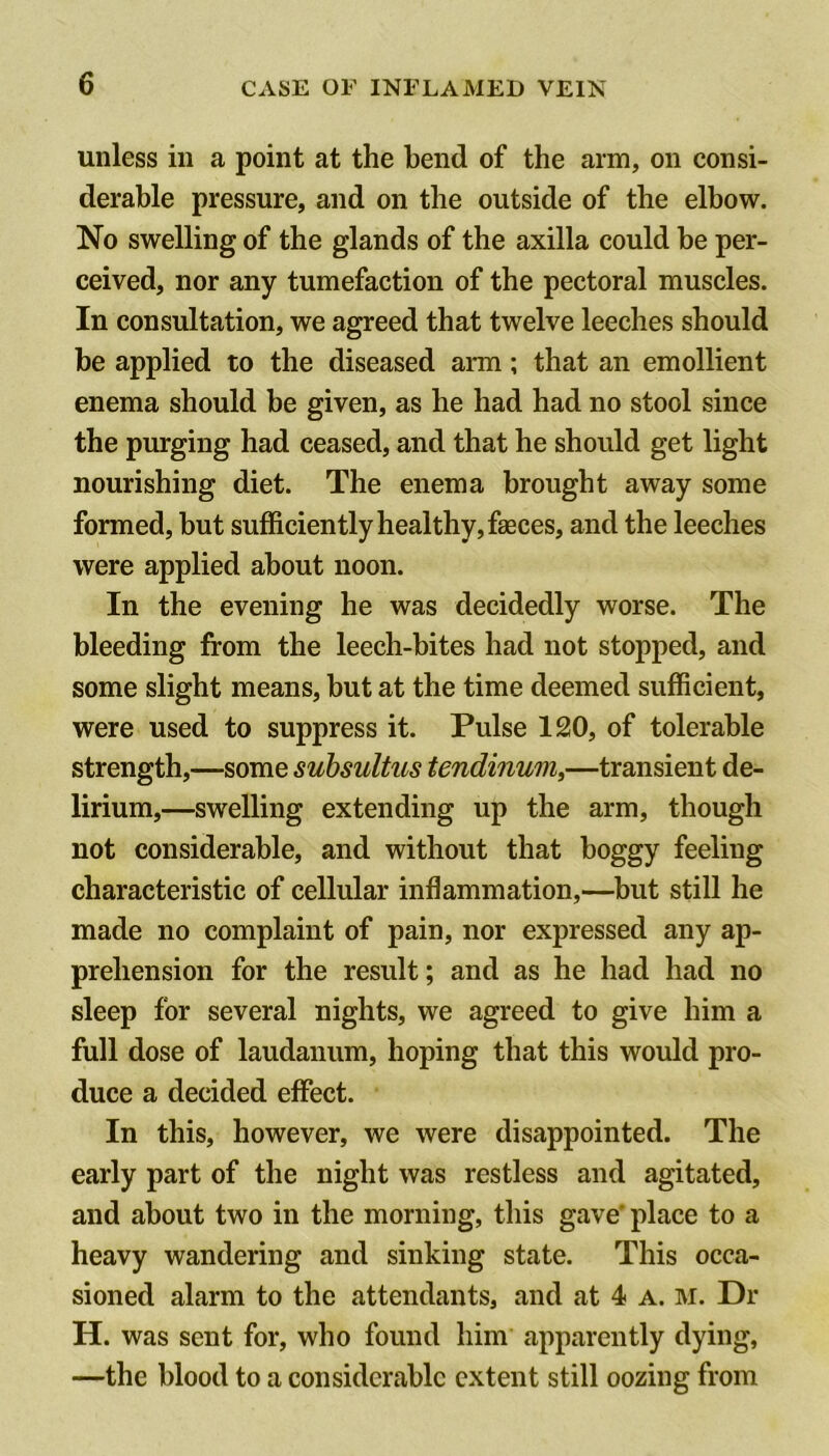 unless ill a point at the bend of the arm, on consi- derable pressure, and on the outside of the elbow. No swelling of the glands of the axilla could be per- ceived, nor any tumefaction of the pectoral muscles. In consultation, we agreed that twelve leeches should be applied to the diseased arm; that an emollient enema should be given, as he had had no stool since the purging had ceased, and that he should get light nourishing diet. The enema brought away some formed, but sufficiently healthy, faeces, and the leeches were applied about noon. In the evening he was decidedly worse. The bleeding from the leech-bites had not stopped, and some slight means, but at the time deemed sufficient, were used to suppress it. Pulse 120, of tolerable strength,—some suhsultus tendinum,—transient de- lirium,—swelling extending up the arm, though not considerable, and without that boggy feeling characteristic of cellular inflammation,—but still he made no complaint of pain, nor expressed any ap- prehension for the result; and as he had had no sleep for several nights, we agreed to give him a full dose of laudanum, hoping that this would pro- duce a decided effect. In this, however, we were disappointed. The early part of the night was restless and agitated, and about two in the morning, this gave’ place to a heavy wandering and sinking state. This occa- sioned alarm to the attendants, and at 4 a. m. Dr H. was sent for, who found him apparently dying, —the blood to a considerable extent still oozing from