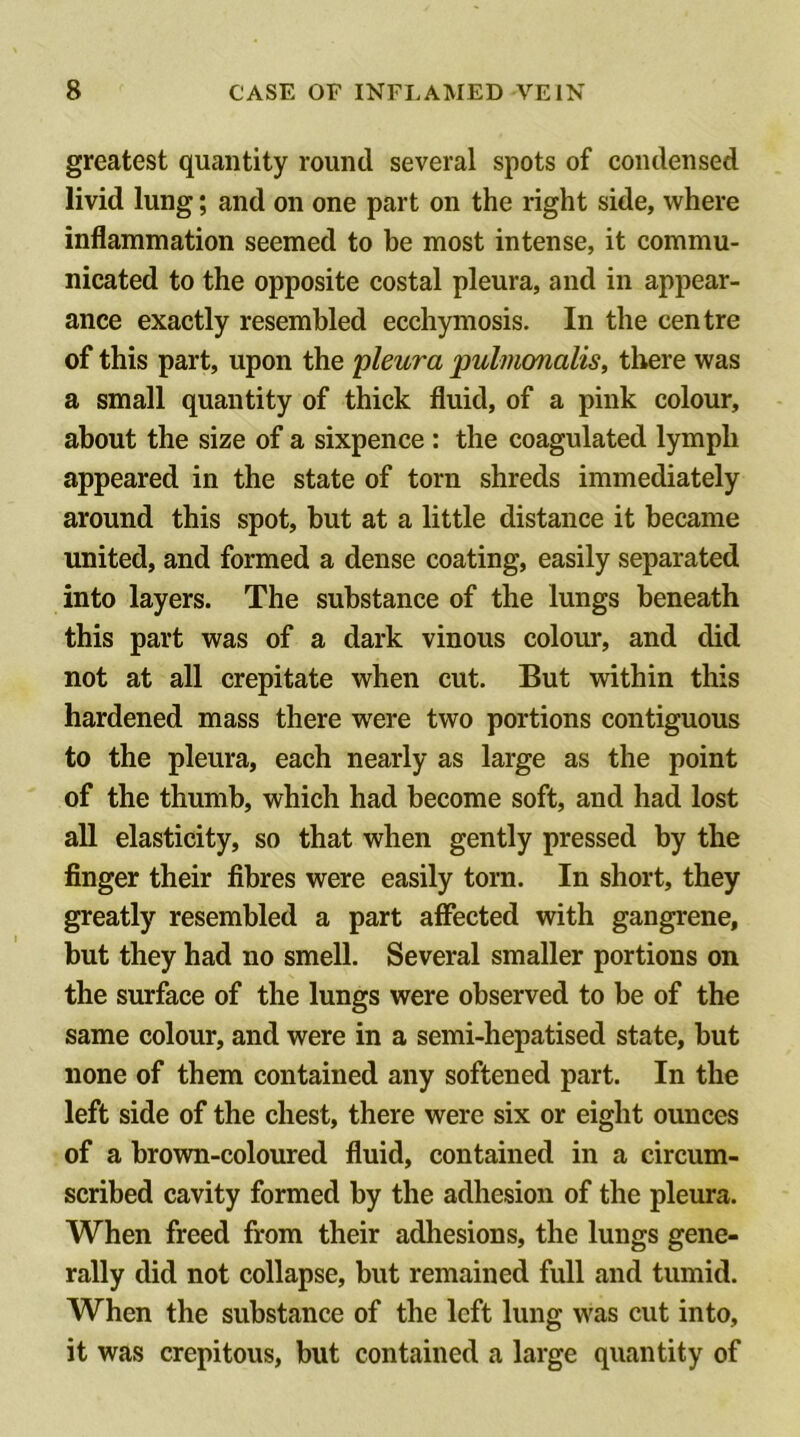greatest quantity round several spots of condensed livid lung; and on one part on the right side, where inflammation seemed to be most intense, it commu- nicated to the opposite costal pleura, and in appear- ance exactly resembled ecchymosis. In the centre of this part, upon the pleura pulmonalis, there was a small quantity of thick fluid, of a pink colour, about the size of a sixpence : the coagulated lymph appeared in the state of torn shreds immediately around this spot, but at a little distance it became united, and formed a dense coating, easily separated into layers. The substance of the lungs beneath this part was of a dark vinous colour, and did not at all crepitate when cut. But within this hardened mass there were two portions contiguous to the pleura, each nearly as large as the point of the thumb, which had become soft, and had lost all elasticity, so that when gently pressed by the finger their fibres were easily torn. In short, they greatly resembled a part affected with gangrene, but they had no smell. Several smaller portions on the surface of the lungs were observed to be of the same colour, and were in a semi-hepatised state, but none of them contained any softened part. In the left side of the chest, there were six or eight ounces of a brown-coloured fluid, contained in a circum- scribed cavity formed by the adhesion of the pleura. When freed from their adliesions, the lungs gene- rally did not collapse, but remained full and tumid. When the substance of the left lung was cut into, it was crepitous, but contained a large quantity of
