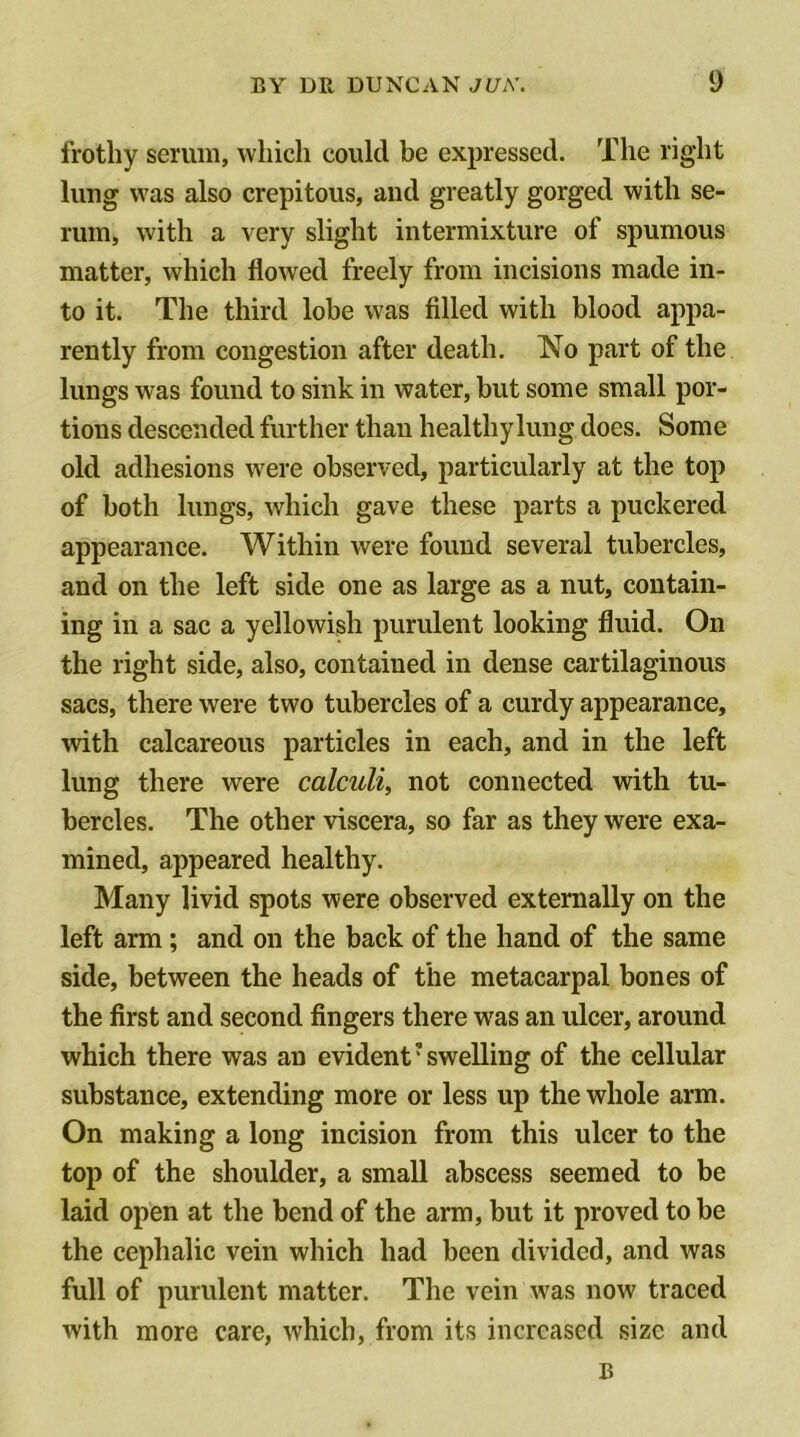 frothy serum, which could be expressed. The right lung was also crepitous, and greatly gorged with se- rum, with a very slight intermixture of spumous matter, which flowed freely from incisions made in- to it. The third lobe was filled with blood appa- rently from congestion after death. No part of the lungs was found to sink in water, but some small por- tions descended further than healthy lung does. Some old adhesions were observed, particularly at the top of both lungs, which gave these parts a puckered appearance. Within were found several tubercles, and on the left side one as large as a nut, contain- ing in a sac a yellowish purulent looking fluid. On the right side, also, contained in dense cartilaginous sacs, there were two tubercles of a curdy appearance, with calcareous particles in each, and in the left lung there were calculi, not connected with tu- bercles. The other viscera, so far as they were exa- mined, appeared healthy. Many livid spots were observed externally on the left arm; and on the back of the hand of the same side, between the heads of the metacarpal bones of the first and second fingers there was an ulcer, around which there was an evident'swelling of the cellular substance, extending more or less up the whole arm. On making a long incision from this ulcer to the top of the shoulder, a small abscess seemed to be laid open at the bend of the arm, but it proved to be the cephalic vein which had been divided, and was full of purulent matter. The vein was now traced with more care, which, from its increased size and