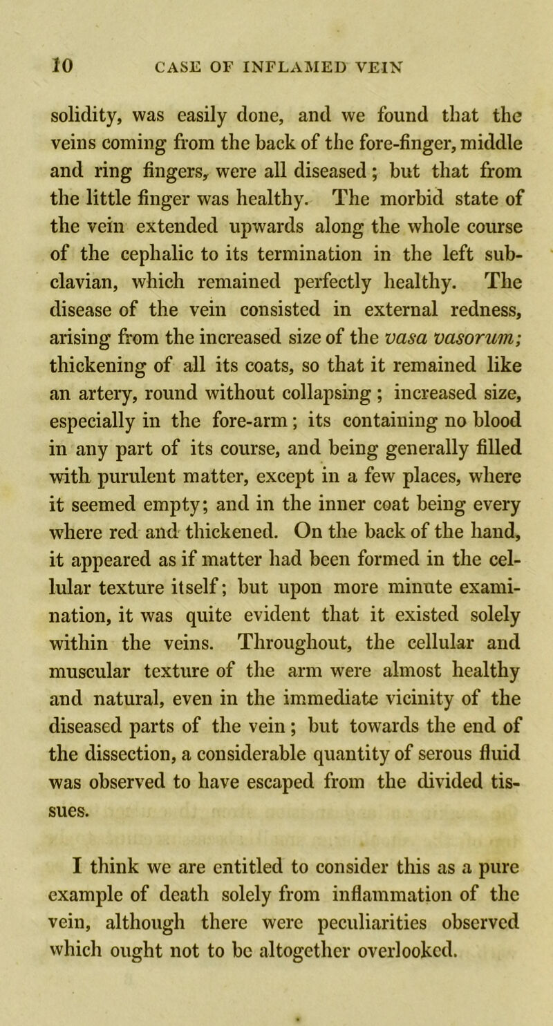 solidity, was easily done, and we found that the veins coining from the back of the fore-finger, middle and ring fingers, were all diseased; but that from the little finger was healthy. The morbid state of the vein extended upwards along the whole course of the cephalic to its termination in the left sub- clavian, which remained perfectly healthy. The disease of the vein consisted in external redness, arising from the increased size of the vasa vasorum; thickening of all its coats, so that it remained like an artery, round without collapsing ; increased size, especially in the fore-arm; its containing no blood in any part of its course, and being generally filled with, purulent matter, except in a few places, where it seemed empty; and in the inner coat being every where red and thickened. On the back of the hand, it appeared as if matter had been formed in the cel- lular texture itself; but upon more minute exami- nation, it was quite evident that it existed solely within the veins. Throughout, the cellular and muscular texture of the arm were almost healthy and natural, even in the im.mediate vicinity of the diseased parts of the vein; but towards the end of the dissection, a considerable quantity of serous fluid was observed to have escaped from the divided tis- sues. I think we are entitled to consider this as a pure example of death solely from inflammation of the vein, although there were peculiarities observed which ought not to be altogether overlooked.