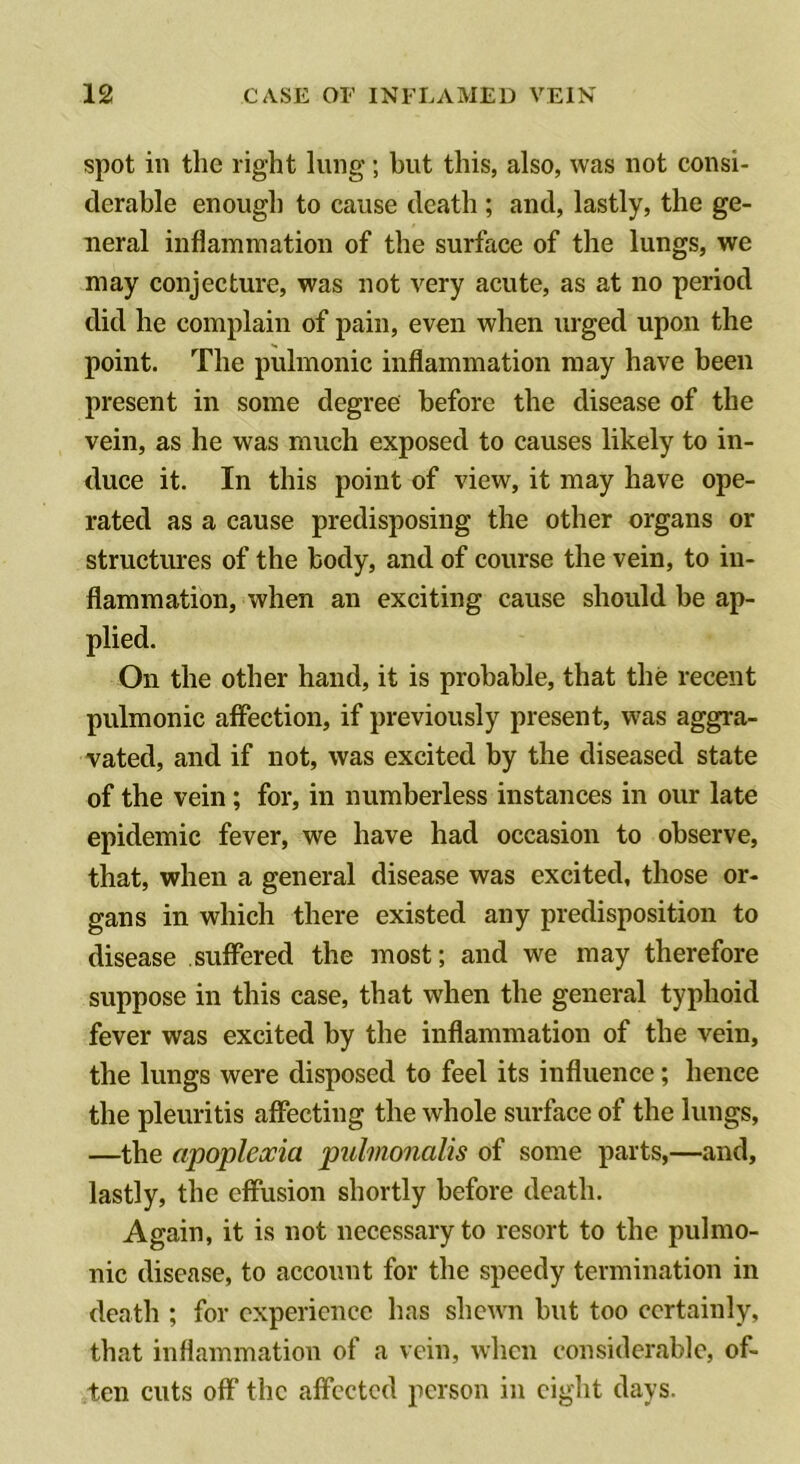 spot ill the right lung; but this, also, was not consi- derable enough to cause death; and, lastly, the ge- neral inflammation of the surface of the lungs, we may conjecture, was not very acute, as at no period did he complain of pain, even when urged upon the point. The pulmonic inflammation may have been present in some degree before the disease of the vein, as he was much exposed to causes likely to in- duce it. In this point of view, it may have ope- rated as a cause predisposing the other organs or structures of the body, and of course the vein, to in- flammation, when an exciting cause should be ap- plied. On the other hand, it is probable, that the recent pulmonic affection, if previously present, was aggra- vated, and if not, was excited by the diseased state of the vein; for, in numberless instances in our late epidemic fever, we have had occasion to observe, that, when a general disease was excited, those or- gans in which there existed any predisposition to disease suffered the most; and we may therefore suppose in this case, that when the general typhoid fever was excited by the inflammation of the vein, the lungs were disposed to feel its influence; hence the pleuritis affecting the whole surface of the lungs, —the apopleocia pulmonalis of some parts,—and, lastly, the effusion shortly before death. Again, it is not necessary to resort to the pulmo- nic disease, to account for the speedy termination in death ; for experience has shewn but too certainly, that inflammation of a vein, when considerable, of- ten cuts off the affected person in eight days.