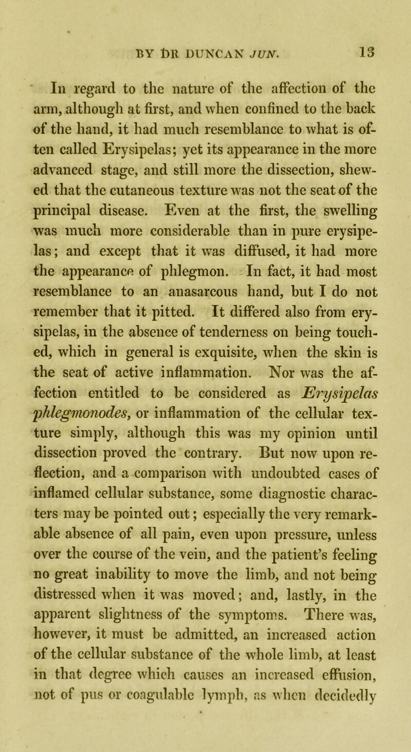 In regard to the nature of the affection of the arm, althongh at first, and when confined to the back of the hand, it had much resemblance to what is of- ten called Erysipelas; yet its appearance in the more advanced stage, and still more the dissection, shew- ed that the cutaneous texture was not the seat of the principal disease. Even at the first, the swelling was much more considerable than in pure erysipe- las ; and except that it was diffused, it had more the appearance of phlegmon. In fact, it had most resemblance to an anasarcous hand, but I do not remember that it pitted. It differed also from ery- sipelas, in the absence of tenderness on being touch- ed, which in general is exquisite, when the skin is the seat of active inflammation. Nor was the af- fection entitled to be considered as Erysipelas phlegmonodes, or inflammation of the cellular tex- ture simply, although this was my opinion until dissection proved the contrary. But now upon re- flection, and a comparison with undoubted cases of inflamed cellular substance, some diagnostic charac- ters may be pointed out; especially the very remark- able absence of all pain, even upon pressure, unless over the course of the vein, and the patient’s feeling no great inability to move the limb, and not being distressed when it was moved; and, lastly, in the apparent slightness of the symptom.s. There was, however, it must be admitted, an increased action of the cellular substance of the whole limb, at least in that degree which causes an increased effusion, not of pus or coagulahlc lymph, as when decidedly