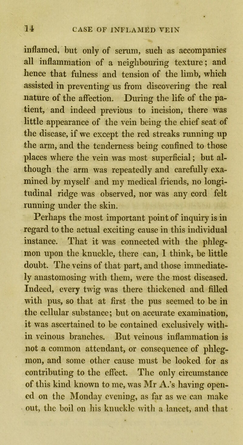 inflamed, but only of serum, such as accompanies all inflammation of a neighbouring texture; and hence that fulness and tension of the limb, which assisted in preventing us from discovering the real nature of the affection. During the life of the pa- tient, and indeed previous to incision, there was little appearance of the vein being the chief seat of the disease, if we except the red streaks running up the arm, and the tenderness being confined to those places where the vein was most superficial; but al- though the arm was repeatedly and carefully exa- mined by myself and my medical friends, no longi- tudinal ridge was observed, nor was any cord felt running under the skin. Perhaps the most important point of inquiry is in regard to the actual exciting cause in this individual instance. That it was connected with the phleg- mon upon the knuckle, there can, 1 think, be little doubt. The veins of that part, and those immediate- ly anastomosing with them, were the most diseased. Indeed, every twig was there thickened and filled with pus, so that at first the pus seemed to be in the cellular substance; but on accurate examination, it was ascertained to be contained exclusively with- in veinous branches. But veinous inflammation is not a common attendant, or consequence of phleg- mon, and some other cause must be looked for as contributing to the effect. The only circumstance of this kind known to me, was Mr A.’s having open- ed on the Monday evening, as far as we can make out, the boil on his knuckle with a lancet, and that