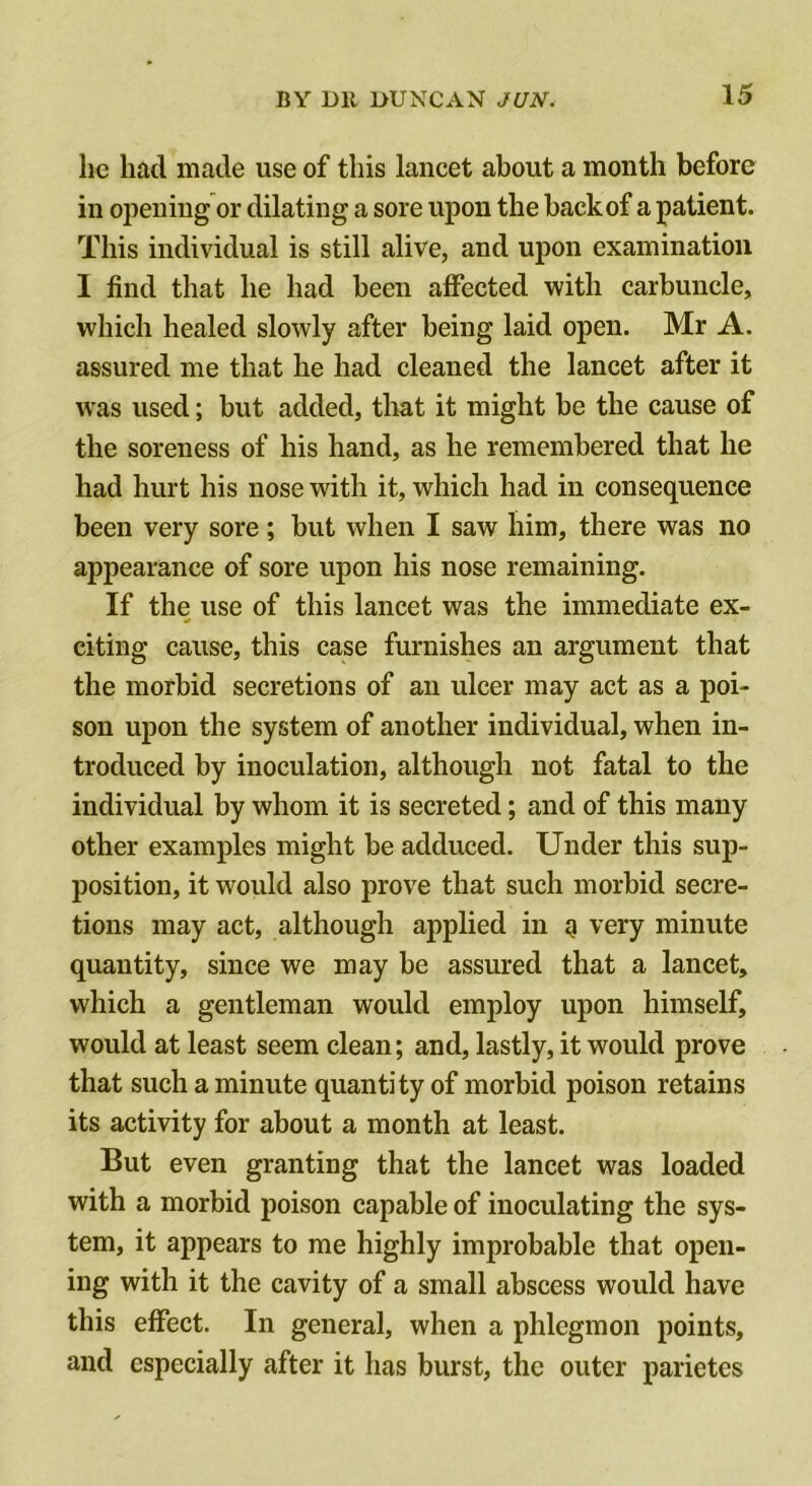 he had made use of this lancet about a month before in opening or dilating a sore upon the back of a patient. This individual is still alive, and upon examination I find that he had been affected with carbuncle, which healed slowly after being laid open. Mr A. assured me that he had cleaned the lancet after it was used; but added, that it might be the cause of the soreness of his hand, as he remembered that he had hurt his nose with it, which had in consequence been very sore; but when I saw him, there was no appearance of sore upon his nose remaining. If the use of this lancet was the immediate ex- citing cause, this case furnishes an argument that the morbid secretions of an ulcer may act as a poi- son upon the system of another individual, when in- troduced by inoculation, although not fatal to the individual by whom it is secreted; and of this many other examples might be adduced. Under this sup- position, it would also prove that such morbid secre- tions may act, although applied in a very minute quantity, since we may be assured that a lancet, which a gentleman would employ upon himself, would at least seem clean; and, lastly, it would prove that such a minute quantity of morbid poison retains its activity for about a month at least. But even granting that the lancet was loaded with a morbid poison capable of inoculating the sys- tem, it appears to me highly improbable that open- ing with it the cavity of a small abscess would have this effect. In general, when a phlegmon points, and especially after it has burst, the outer parietes