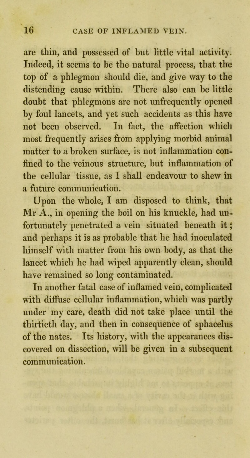 are thin, and possessed of but little vital activity. Indeed, it seems to be the natural process, that the top of a phlegmon should die, and give way to the distending cause within. There also can be little doubt that phlegmons are not unfrequently opened by foul lancets, and yet such accidents as this have not been observed. In fact, the affection which most frequently arises from applying morbid animal matter to a broken surface, is not inflammation con- fined to the veinous structure, but inflammation of the cellular tissue, as I shall endeavour to shew in a future communication. Upon the whole, I am disposed to think, that Mr A., in opening the boil on his knuckle, had un- fortunately penetrated a vein situated beneath it; and perhaps it is as probable that he had inoculated himself with matter from his own body, as that the lancet which he had wiped apparently clean, should have remained so long contaminated. In another fatal case of inflamed vein, complicated with diffuse cellular inflammation, which was partly under my care, death did not take place until the thirtieth day, and then in consequence of sphacelus of the nates. Its history, with the appearances dis- covered on dissection, will be given in a subsequent communication.