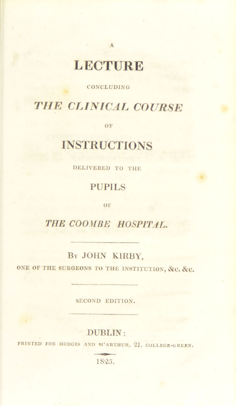 CONCLUDING THE CLINICAL COURSE OF INSTRUCTIONS DELIVERED TO THE PUPILS OF THE COOHBE HOSPITAL. By JOHN KIRBY, ONE OF THE SURGEONS TO THE INSTITUTION, &C. SECOND EDITION. DUBLIN: PRINTED FOR HODGES AND IM‘A'RTHUK, 21, COLLEGE-GREEN.