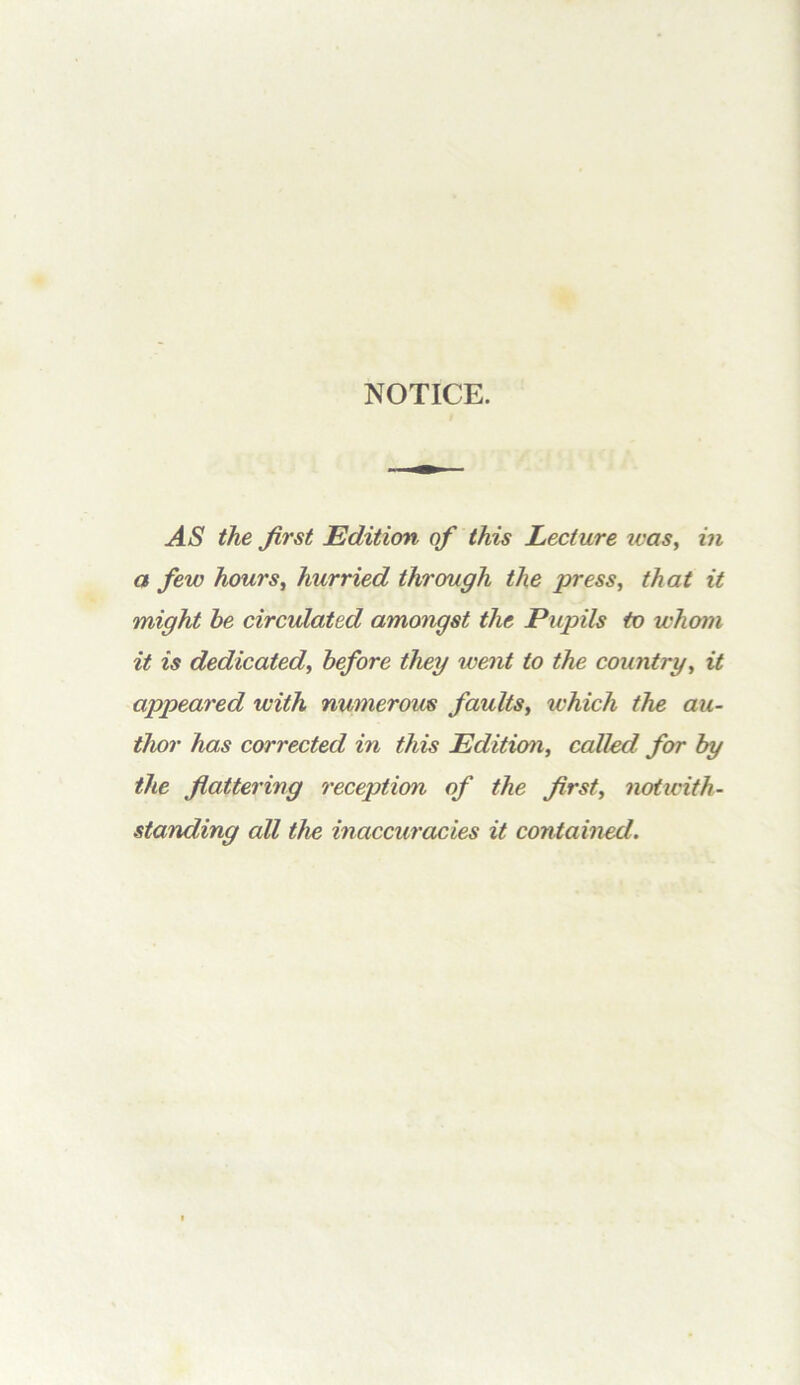 NOTICE. AS the first Edition of this Lecture was^ in a few hoursj hurried through the press, that it might he circulated amongst the Pupils to whom it is dedicated, before they went to the country, it appeared with numerous faults, which the au- thor has corrected in this Edition, called for by the flattering reception of the first, noticith- standing all the inaccuracies it contained.