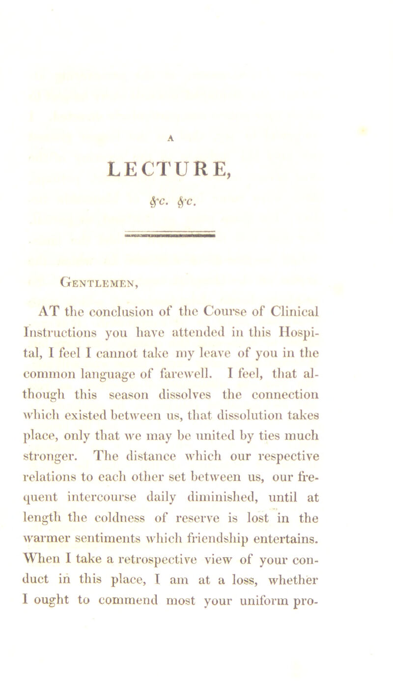cVc. ^-C. Gentlemen, AT the conclusion of the Course of Clinical Instructions you have attended in this Hospi- tal, I feel I cannot take my leave of you in the common language of farewell. I feel, that al- though this season dissolves the connection which existed between us, that dissolution takes place, only that we may be united by ties much stronger. The distance which our respective relations to each otlier set between us, our fre- quent intercourse daily diminished, until at length the coldness of reserve is lost in the warmer sentiments which friendship entertains. When I take a retrospective view of your con- duct in this place, I am at a loss, whether I ought to commend most your uniform pro-