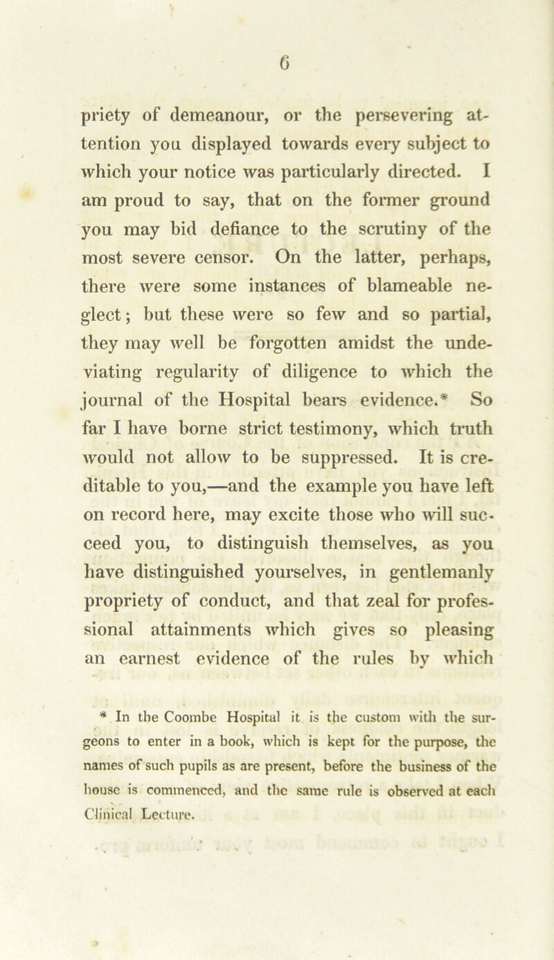 G priety of demeanour, or the persevering at- tention you displayed towards eveiy subject to which your notice was particularly directed. I am proud to say, that on the fomier ground you may bid defiance to the scrutiny of the most severe censor. On the latter, perhaps, there were some instances of blameable ne- glect ; but these were so few and so partial, they may well be forgotten amidst the unde- viating regularity of diligence to which the journal of the Hospital bears evidence.* So far I have borne strict testimony, which ti’uth would not allow to be suppressed. It is cre- ditable to you,—and the example you have left on record here, may excite those who will suc- ceed you, to distinguish themselves, as you have distinguished yom-selves, in gentlemanly propriety of conduct, and that zeal for profes- sional attainments which gives so pleasing an earnest evidence of the rules by which * In the Coombe Hospital it is the custom with the sur- geons to enter in a book, which is kept for the purpose, the names of such pupils as are present, before the business of the house is commenced, and the same rule is observed at each Clinical Lecture.